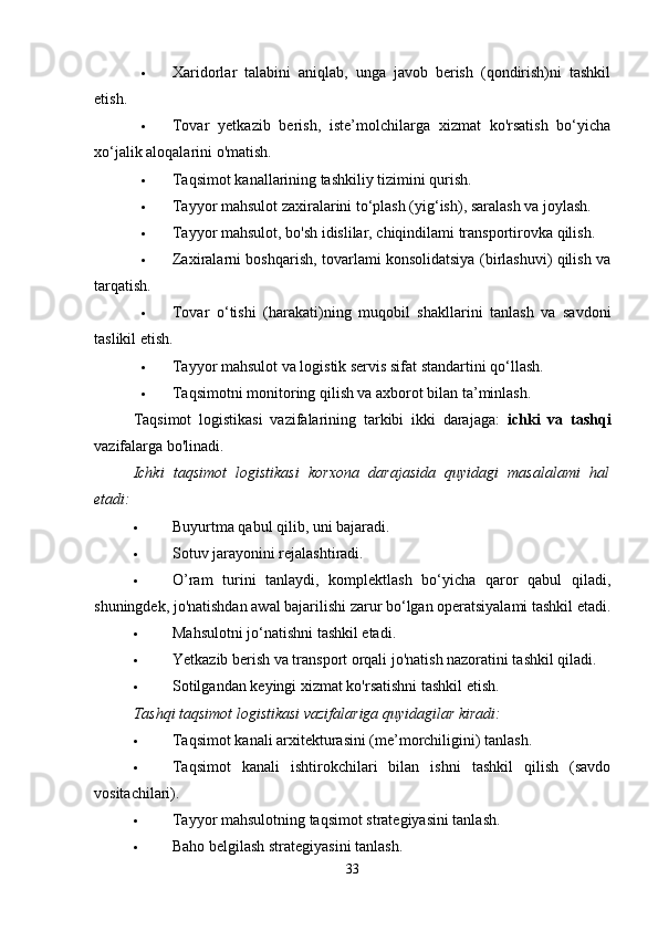 Xaridorlar   talabini   aniqlab,   unga   javob   berish   (qondirish)ni   tashkil
etish. 
 Tovar   yetkazib   berish,   iste’molchilarga   xizmat   ko'rsatish   bo‘yicha
xo‘jalik aloqalarini o'matish. 
 Taqsimot kanallarining tashkiliy tizimini qurish. 
 Tayyor mahsulot zaxiralarini to‘plash (yig‘ish), saralash va joylash. 
 Tayyor mahsulot, bo'sh idislilar, chiqindilami transportirovka qilish. 
 Zaxiralarni boshqarish, tovarlami konsolidatsiya (birlashuvi) qilish va
tarqatish. 
 Tovar   o‘tishi   (harakati)ning   muqobil   shakllarini   tanlash   va   savdoni
taslikil etish. 
 Tayyor mahsulot va logistik servis sifat standartini qo‘llash. 
 Taqsimotni monitoring qilish va axborot bilan ta’minlash. 
Taqsimot   logistikasi   vazifalarining   tarkibi   ikki   darajaga:   ichki   va   tashqi
vazifalarga bo'linadi. 
Ichki   taqsimot   logistikasi   korxona   darajasida   quyidagi   masalalami   hal
etadi:  
 Buyurtma qabul qilib, uni bajaradi. 
 Sotuv jarayonini rejalashtiradi. 
 O’ram   turini   tanlaydi,   komplektlash   bo‘yicha   qaror   qabul   qiladi,
shuningdek, jo'natishdan awal bajarilishi zarur bo‘lgan operatsiyalami tashkil etadi.
 Mahsulotni jo‘natishni tashkil etadi. 
 Yetkazib berish va transport orqali jo'natish nazoratini tashkil qiladi. 
 Sotilgandan keyingi xizmat ko'rsatishni tashkil etish. 
Tashqi taqsimot logistikasi vazifalariga quyidagilar kiradi:  
 Taqsimot kanali arxitekturasini (me’morchiligini) tanlash. 
 Taqsimot   kanali   ishtirokchilari   bilan   ishni   tashkil   qilish   (savdo
vositachilari). 
 Tayyor mahsulotning taqsimot strategiyasini tanlash. 
 Baho belgilash strategiyasini tanlash. 
33