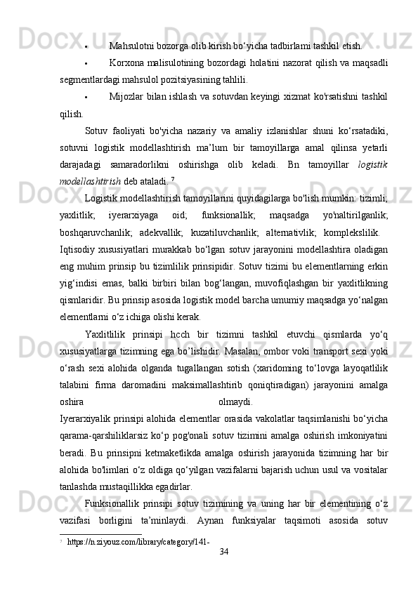  Mahsulotni bozorga olib kirish bo‘yicha tadbirlami tashkil etish. 
 Korxona malisulotining bozordagi holatini nazorat qilish va maqsadli
segmentlardagi mahsulol pozitsiyasining tahlili. 
 Mijozlar bilan ishlash va sotuvdan keyingi xizmat ko'rsatishni tashkil
qilish. 
Sotuv   faoliyati   bo'yicha   nazariy   va   amaliy   izlanishlar   shuni   ko‘rsatadiki,
sotuvni   logistik   modellashtirish   ma’lum   bir   tamoyillarga   amal   qilinsa   yetarli
darajadagi   samaradorlikni   oshirishga   olib   keladi.   Bn   tamoyillar   logistik
modellashtirish  deb ataladi.  7
Logistik modellashtirish tamoyillarini quyidagilarga bo'lish mumkin: tizimli;
yaxlitlik;   iyerarxiyaga   oid;   funksionallik;   maqsadga   yo'naltirilganlik;
boshqaruvchanlik;   adekvallik;   kuzatiluvchanlik;   alternativlik;   komplekslilik.  
Iqtisodiy   xususiyatlari   murakkab   bo‘lgan   sotuv   jarayonini   modellashtira   oladigan
eng muhim   prinsip  bu  tizimlilik  prinsipidir. Sotuv  tizimi   bu elementlarning  erkin
yig‘indisi   emas,   balki   birbiri   bilan   bog‘langan,   muvofiqlashgan   bir   yaxlitlikning
qismlaridir. Bu prinsip asosida logistik model barcha umumiy maqsadga yo‘nalgan
elementlarni o‘z ichiga olishi kerak. 
Yaxlitlilik   prinsipi   hcch   bir   tizimni   tashkil   etuvchi   qismlarda   yo‘q
xususiyatlarga tizimning ega bo’lishidir. Masalan, ombor voki transport  sexi yoki
o‘rash   sexi   alohida   olganda   tugallangan   sotish   (xaridoming   to‘lovga   layoqatlilik
talabini   firma   daromadini   maksimallashtirib   qoniqtiradigan)   jarayonini   amalga
oshira   olmaydi.  
Iyerarxiyalik prinsipi alohida elementlar orasida vakolatlar taqsimlanishi bo‘yicha
qarama-qarshiliklarsiz   ko‘p  pog'onali  sotuv   tizimini   amalga  oshirish  imkoniyatini
beradi.   Bu   prinsipni   ketmaketlikda   amalga   oshirish   jarayonida   tizimning   har   bir
alohida bo'limlari o‘z oldiga qo‘yilgan vazifalarni bajarish uchun usul va vositalar
tanlashda mustaqillikka egadirlar. 
Funksionallik   prinsipi   sotuv   tizimining   va   uning   har   bir   elementining   o‘z
vazifasi   borligini   ta’minlaydi.   Aynan   funksiyalar   taqsimoti   asosida   sotuv
7
  https://n.ziyouz.com/library/category/141-
34 