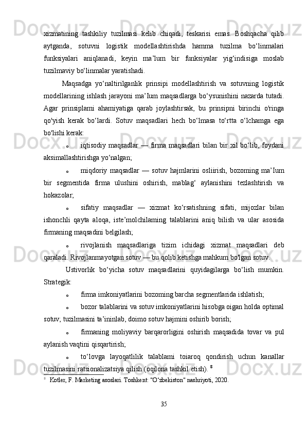 xizmatining   tashkiliy   tuzilmasi   kelib   chiqadi,   teskarisi   emas.   Boshqacha   qilib
aytganda,   sotuvni   logistik   modellashtirishda   hamma   tuzilma   bo‘linmalari
funksiyalari   aniqlanadi,   keyin   ma’lum   bir   funksiyalar   yig‘indisiga   moslab
tuzilmaviy bo‘linmalar yaratishadi. 
Maqsadga   yo‘naltirilganlik   prinsipi   modellashtirish   va   sotuvning   logistik
modellarining ishlash jarayoni  ma’Ium maqsadlarga bo‘ysunishini  nazarda tutadi.
Agar   prinsiplami   ahamiyatiga   qarab   joylashtirsak,   bu   prinsipni   birinchi   o'ringa
qo'yish   kerak   bo‘lardi.   Sotuv   maqsadlari   hech   bo‘lmasa   to‘rtta   o‘lchamga   ega
bo'lishi kerak: 
o iqtisodiy  maqsadlar  —  firma   maqsadlari   bilan  bir  xil  bo‘lib,  foydani
aksimallashtirishga yo‘nalgan; 
o miqdoriy   maqsadlar   —   sotuv   hajmlarini   osliirish,   bozoming   ma’Ium
bir   segmentida   firma   ulushini   oshirish,   mablag‘   aylanishini   tezlashtirish   va
hokazolar; 
o sifatiy   maqsadlar   —   xizmat   ko‘rsatishning   sifati,   mijozlar   bilan
ishonchli   qayta   aloqa,   iste’molchilaming   talablarini   aniq   bilish   va   ular   asosida
firmaning maqsadini belgilash; 
o rivojlanish   maqsadlariga   tizim   ichidagi   xizmat   maqsadlari   deb
qaraladi. Rivojlanmayotgan sotuv — bu qolib ketishga mahkum bo'lgan sotuv. 
Ustivorlik   bo‘yicha   sotuv   maqsadlarini   quyidagilarga   bo‘lish   mumkin.
Strategik: 
o firma imkoniyatlarini bozoming barcha segmentlarida ishlatish; 
o bozor talablarini va sotuv imkoniyatlarini hisobga oigan holda optimal
sotuv; tuzilmasini ta’ininlab, doimo sotuv hajmini oshirib borish; 
o firmaning   moliyaviy   barqarorligini   oshirish   maqsadida   tovar   va   pul
aylanish vaqtini qisqartirish; 
o to‘lovga   layoqatlilik   talablami   toiaroq   qondirish   uchun   kanallar
tuzilmasini ratsionalizatsiya qilish (oqilona tashkil etish).  8
8
  Kotler, F. Marketing asoslari. Toshkent: "O‘zbekiston" nashriyoti, 2020.
35 