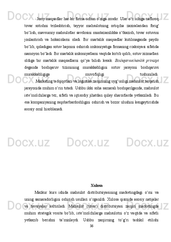 Joriy maqsadlar har bir firma uchun o‘ziga xosdir. Ular o‘z ichiga nafliroq
tovar   sotishni   tezlashtirish,   tayyor   mahsulotning   ortiqcha   zaxiralaridan   forig'
bo‘lish, mavsumiy mahsulotlar savdosini  muntazamlikka o‘tkazish, tovar sotuvini
jonlantirish   va   hokazolarni   oladi.   Bir   martalik   maqsadlar   kutilmaganda   paydo
bo‘lib, qoladigan sotuv hajmini oshirish imkoniyatiga firmaning rcaksiyasi sifatida
namoyon bo‘ladi. Bir martalik imkoniyatlami vaqtida ko'rib qolib, sotuv xizmatlari
oldiga   bir   martalik   maqsadlarni   qo‘ya   bilish   kerak.   Boshqaruvchanlik   prinsipi
deganda   boshqaruv   tizimining   murakkabligini   sotuv   jarayoni   boshqaruvi
murakkabligiga   muvofiqligi   tushuniladi.
           Marketing tadqiqotlari va logistika zanjirining uyg‘unligi mahsulot tarqatish
jarayonida muhim o‘rin tutadi. Ushbu ikki soha samarali boshqarilganda, mahsulot
iste’molchilarga tez, sifatli va iqtisodiy jihatdan qulay sharoitlarda yetkaziladi. Bu
esa kompaniyaning raqobatbardoshligini oshirish va bozor ulushini kengaytirishda
asosiy omil hisoblanadi.
Xulosa
Mazkur   kurs   ishida   mahsulot   distributsiyasining   marketingdagi   o‘rni   va
uning samaradorligini oshirish usullari o‘rganildi. Xulosa qismida asosiy natijalar
va   tavsiyalar   keltiriladi.   Mahsulot   (tovar)   distributsiyasi   zanjiri   marketingda
muhim   strategik   vosita   bo‘lib,   iste’molchilarga   mahsulotni   o‘z   vaqtida   va   sifatli
yetkazib   berishni   ta’minlaydi.   Ushbu   zanjirning   to‘g‘ri   tashkil   etilishi
36