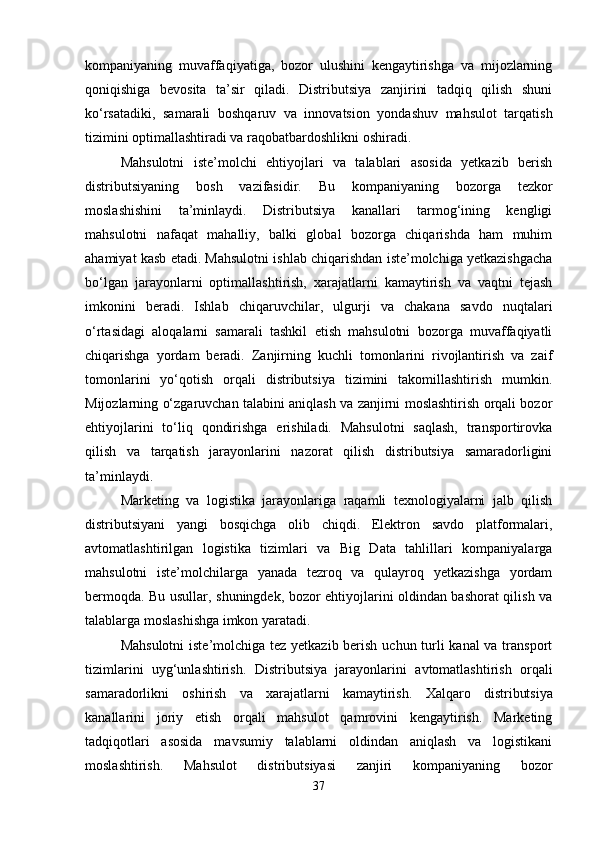 kompaniyaning   muvaffaqiyatiga,   bozor   ulushini   kengaytirishga   va   mijozlarning
qoniqishiga   bevosita   ta’sir   qiladi.   Distributsiya   zanjirini   tadqiq   qilish   shuni
ko‘rsatadiki,   samarali   boshqaruv   va   innovatsion   yondashuv   mahsulot   tarqatish
tizimini optimallashtiradi va raqobatbardoshlikni oshiradi.
Mahsulotni   iste’molchi   ehtiyojlari   va   talablari   asosida   yetkazib   berish
distributsiyaning   bosh   vazifasidir.   Bu   kompaniyaning   bozorga   tezkor
moslashishini   ta’minlaydi.   Distributsiya   kanallari   tarmog‘ining   kengligi
mahsulotni   nafaqat   mahalliy,   balki   global   bozorga   chiqarishda   ham   muhim
ahamiyat kasb etadi. Mahsulotni ishlab chiqarishdan iste’molchiga yetkazishgacha
bo‘lgan   jarayonlarni   optimallashtirish,   xarajatlarni   kamaytirish   va   vaqtni   tejash
imkonini   beradi.   Ishlab   chiqaruvchilar,   ulgurji   va   chakana   savdo   nuqtalari
o‘rtasidagi   aloqalarni   samarali   tashkil   etish   mahsulotni   bozorga   muvaffaqiyatli
chiqarishga   yordam   beradi.   Zanjirning   kuchli   tomonlarini   rivojlantirish   va   zaif
tomonlarini   yo‘qotish   orqali   distributsiya   tizimini   takomillashtirish   mumkin.
Mijozlarning o‘zgaruvchan talabini aniqlash va zanjirni moslashtirish orqali bozor
ehtiyojlarini   to‘liq   qondirishga   erishiladi.   Mahsulotni   saqlash,   transportirovka
qilish   va   tarqatish   jarayonlarini   nazorat   qilish   distributsiya   samaradorligini
ta’minlaydi.
Marketing   va   logistika   jarayonlariga   raqamli   texnologiyalarni   jalb   qilish
distributsiyani   yangi   bosqichga   olib   chiqdi.   Elektron   savdo   platformalari,
avtomatlashtirilgan   logistika   tizimlari   va   Big   Data   tahlillari   kompaniyalarga
mahsulotni   iste’molchilarga   yanada   tezroq   va   qulayroq   yetkazishga   yordam
bermoqda. Bu usullar, shuningdek, bozor ehtiyojlarini oldindan bashorat qilish va
talablarga moslashishga imkon yaratadi.
Mahsulotni  iste’molchiga tez yetkazib berish uchun turli  kanal  va transport
tizimlarini   uyg‘unlashtirish.   Distributsiya   jarayonlarini   avtomatlashtirish   orqali
samaradorlikni   oshirish   va   xarajatlarni   kamaytirish.   Xalqaro   distributsiya
kanallarini   joriy   etish   orqali   mahsulot   qamrovini   kengaytirish.   Marketing
tadqiqotlari   asosida   mavsumiy   talablarni   oldindan   aniqlash   va   logistikani
moslashtirish.   Mahsulot   distributsiyasi   zanjiri   kompaniyaning   bozor
37