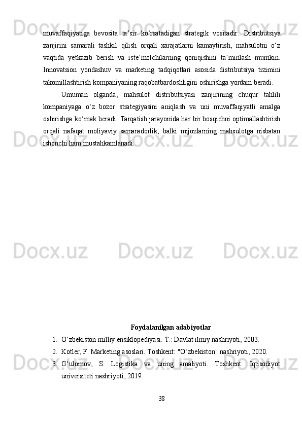 muvaffaqiyatiga   bevosita   ta’sir   ko‘rsatadigan   strategik   vositadir.   Distributsiya
zanjirini   samarali   tashkil   qilish   orqali   xarajatlarni   kamaytirish,   mahsulotni   o‘z
vaqtida   yetkazib   berish   va   iste’molchilarning   qoniqishini   ta’minlash   mumkin.
Innovatsion   yondashuv   va   marketing   tadqiqotlari   asosida   distributsiya   tizimini
takomillashtirish kompaniyaning raqobatbardoshligini oshirishga yordam beradi.
Umuman   olganda,   mahsulot   distributsiyasi   zanjirining   chuqur   tahlili
kompaniyaga   o‘z   bozor   strategiyasini   aniqlash   va   uni   muvaffaqiyatli   amalga
oshirishga ko‘mak beradi. Tarqatish jarayonida har bir bosqichni optimallashtirish
orqali   nafaqat   moliyaviy   samaradorlik,   balki   mijozlarning   mahsulotga   nisbatan
ishonchi ham mustahkamlanadi.
Foydalanilgan adabiyotlar
1. O‘zbekiston milliy ensiklopediyasi. T.: Davlat ilmiy nashriyoti, 2003.
2. Kotler, F. Marketing asoslari. Toshkent: "O‘zbekiston" nashriyoti, 2020.
3. G‘ulomov,   S.   Logistika   va   uning   amaliyoti.   Toshkent:   Iqtisodiyot
universiteti nashriyoti, 2019.
38 