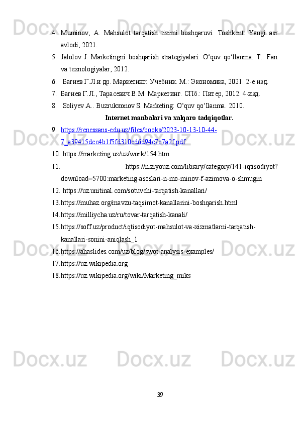 4. Muminov,   A.   Mahsulot   tarqatish   tizimi   boshqaruvi.   Toshkent:   Yangi   asr
avlodi, 2021.
5. Jalolov   J.   Marketingni   boshqarish   strategiyalari:   O‘quv   qo‘llanma.   T.:   Fan
va texnologiyalar, 2012. 
6.  Багиев Г.Л.и др. Маркетaг: Учебник.  M .: Экономика, 2021. 2-е изд. 
7. Багиев Г.Л.,  Ta расевич В. M . Маркетaг.  СПб.: Питер, 2012. 4-изд. 
8.  Soliyev A.. Buzrukxonov S. Marketing: O‘quv qo‘llanma. 2010.
Internet manbalari va xalqaro tadqiqotlar.
9. https://renessans-edu.uz/files/books/2023-10-13-10-44-   
7_a39415dec4b1f5fd310ed6d94c7c7a2f.pdf
10.  https://marketing.uz/uz/work/154.htm
11.   https://n.ziyouz.com/library/category/141-iqtisodiyot?
download=5700:marketing-asoslari-n-mo-minov-f-azimova-o-shmugin
12.   https://uz.unitinal.com/sotuvchi-tarqatish-kanallari/
13. https://muhaz.org/mavzu-taqsimot-kanallarini-boshqarish.html
14. https://milliycha.uz/ru/tovar-tarqatish-kanali/
15. https://soff.uz/product/iqtisodiyot-mahsulot-va-xizmatlarni-tarqatish-
kanallari-sonini-aniqlash_1
16. https://ahaslides.com/uz/blog/swot-analysis-examples/
17. https://uz.wikipedia.org
18. https://uz.wikipedia.org/wiki/Marketing_miks
39
