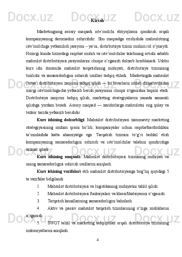 Kirish
Marketingning   asosiy   maqsadi   iste’molchi   ehtiyojlarini   qondirish   orqali
kompaniyaning   daromadini   oshirishdir.   Shu   maqsadga   erishishda   mahsulotning
iste‘molchiga yetkazilish jarayoni – ya‘ni, distirbutsiya tizimi muhim rol o‘ynaydi.
Hozirgi kunda bozordagi raqobat muhiti va iste‘molchilar talabining ortishi sababli
mahsulot distributsiyasi jarayonlarini chuqur o‘rganish dolzarb hisoblanadi. Ushbu
kurs   ishi   doirasida   mahsulot   tarqatishning   mohiyati,   distributsiya   tizimining
tuzilishi va samaradorligini oshirish usullari tadqiq etiladi.   Marketingda mahsulot
(tovar) distributsiyasi zanjirini tadqiq qilish — bu tovarlarni ishlab chiqaruvchidan
oxirgi iste'molchigacha yetkazib berish jarayonini chuqur o'rganishni taqozo etadi.
Distributsiya   zanjirini   tadqiq   qilish,   marketing   strategiyalarini   yanada   samarali
qilishga   yordam   beradi.   Asosiy   maqsad   —   xaridorlarga   mahsulotni   eng   qulay   va
tezkor tarzda yetkazib berishdir.
Kurs   ishining   dolzarbligi:   Mahsulot   distributsiyasi   zamonaviy   marketing
strategiyasining   muhim   qismi   bo‘lib,   kompaniyalar   uchun   raqobatbardoshlikni
ta’minlashda   katta   ahamiyatga   ega.   Tarqatish   tizimini   to‘g‘ri   tashkil   etish
kompaniyaning   samaradorligini   oshirish   va   iste‘molchilar   talabini   qondirishga
xizmat qiladi.
Kurs   ishining   maqsadi:   Mahsulot   distributsiyasi   tizimining   mohiyati   va
uning samaradorligini oshirish usullarini aniqlash.
Kurs ishining vazifalari   etib mahsulot distributsiyasiga bog’liq quyidagi 5
ta vazifalar belgilandi:
1. Mahsulot distributsiyasi va logistikaning mohiyatini tahlil qilish.
2. Mahsulot distributsiyasi funksiyalari va klassifikatsiyasini o‘rganish.
3. Tarqatish kanallarining samaradorligini baholash.
4. Aktiv   va   passiv   mahsulot   tarqatish   tizimlarining   o‘ziga   xosliklarini
o‘rganish.
5. SWOT  tahlil  va marketing tadqiqotlari  orqali  distributsiya tizimining
imkoniyatlarini aniqlash.
4 