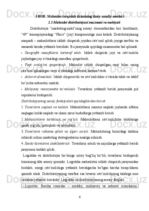 I-BOB. Mahsulot tarqatish tizimining ilmiy-amaliy asoslari
1.1 Mahsulot distributsiyasi mazmuni va mohiyati
Distributsiya   “marketing-miks”ning   asosiy   elementlaridan   biri   hisoblanib,
“4P”   konsepsiyasidagi   “Place”   (joy)   komponentiga   mos   keladi.   Distributsiyaning
maqsadi – mahsulotlarni ishlab chiqarish joyidan iste’mol qilish joyiga xavfsiz va
samarali tarzda yetkazib berishdir. Bu jarayonda quyidagi muammolar hal qilinadi:
 Geografik   masofalarni   bartaraf   etish:   Ishlab   chiqarish   joyi   va   iste’molchi
joylashgan joy o‘rtasidagi masofani qisqartirish.
 Vaqt   oralig‘ini   qisqartirish:   Mahsulot   ishlab   chiqarilgan   vaqt   bilan   uning
iste’mol qilinadigan vaqti o‘rtasidagi tafovutni bartaraf etish.
 Axborot almashish:  Ishlab chiqaruvchi va iste’molchilar o‘rtasida talab va taklif
bo‘yicha axborotni uzatish.
 Moliyaviy   muvozanatni   ta’minlash:   Tovarlarni   yetkazib   berish   jarayonida   pul
oqimlarini boshqarish.
Distributsiyaning asosiy funksiyalari quyidagilardan iborat:
1. Tovarlarni   saqlash   va   tashish:   Mahsulotlarni   maxsus   saqlash   joylarida   sifatini
saqlagan holda saqlash va ularni zarur hududlarga yetkazib berish.
2. Mahsulotlarni   tartiblash   va   yig‘ish:   Mahsulotlarni   iste’molchilar   talablariga
qarab yig‘ish, qadoqlash va tayyorlash.
3. Tovarlarni   reklama   qilish   va   ilgari   surish:   Mahsulotning   bozordagi   talabini
oshirish uchun marketing strategiyalarini amalga oshirish.
4. Savdo tizimlarini shakllantirish:  Tovarlarni sotish va mijozlarga yetkazib berish
jarayonini tashkil qilish.
Logistika   va   distributsiya   bir-biriga   uzviy   bog‘liq   bo‘lib,   tovarlarni   boshqarish
tizimining ikki asosiy qismidir. Logistika mahsulotni ishlab chiqarish jarayonidan
boshlab,   oxirgi   iste’molchiga   yetkazib   berishgacha   bo‘lgan   barcha   bosqichlarni
qamrab   oladi.   Distributsiyaning   vazifasi   esa   tovarni   iste’molchining  talabiga   mos
ravishda yetkazib berishdir. Logistika va distributsiyaning asosiy farqlari:
 Logistika:   Barcha   resurslar   –   moddiy,   moliyaviy   va   axborot   resurslarini
6