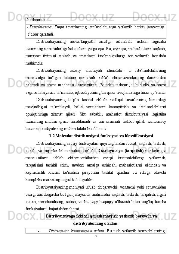 boshqaradi.
 Distributsiya:   Faqat   tovarlarning   iste’molchilarga   yetkazib   berish   jarayoniga
e’tibor qaratadi.
Distributsiyaning   muvaffaqiyatli   amalga   oshirilishi   uchun   logistika
tizimining samaradorligi katta ahamiyatga ega. Bu, ayniqsa, mahsulotlarni saqlash,
transport   tizimini   tanlash   va   tovarlarni   iste’molchilarga   tez   yetkazib   berishda
muhimdir.
Distributsiyaning   asosiy   ahamiyati   shundaki,   u   iste’molchilarning
mahsulotga   bo‘lgan   talabini   qondiradi,   ishlab   chiqaruvchilarning   daromadini
oshiradi   va   bozor   raqobatini   kuchaytiradi.   Bundan   tashqari,   u   hududiy   va   bozor
segmentatsiyasini ta’minlab, iqtisodiyotning barqaror rivojlanishiga hissa qo‘shadi.
Distributsiyaning   to‘g‘ri   tashkil   etilishi   nafaqat   tovarlarning   bozordagi
mavjudligini   ta’minlaydi,   balki   xarajatlarni   kamaytirish   va   iste’molchilarni
qoniqtirishga   xizmat   qiladi.   Shu   sababli,   mahsulot   distributsiyasi   logistika
tizimining   muhim   qismi   hisoblanadi   va   uni   samarali   tashkil   qilish   zamonaviy
bozor iqtisodiyotining muhim talabi hisoblanadi.
1.2 Mahsulot distributsiyasi funksiyasi va klassifikatsiyasi
Distributsiyaning asosiy funksiyalari quyidagilardan iborat: saqlash, tashish,
sotish,   va   mijozlar   bilan   muloqot   qilish.   Distribyutsiya   (tarqatish)   marketingda
mahsulotlarni   ishlab   chiqaruvchilardan   oxirgi   iste'molchilarga   yetkazish,
tarqatishni   tashkil   etish,   savdoni   amalga   oshirish,   mahsulotlarni   oldindan   va
keyinchalik   xizmat   ko'rsatish   jarayonini   tashkil   qilishni   o'z   ichiga   oluvchi
kompleks marketing-logistik faoliyatdir.
Distribyutsiyaning   mohiyati   ishlab   chiqaruvchi,   vositachi   yoki   sotuvchidan
oxirgi xaridorgacha bo'lgan jarayonda mahsulotni saqlash, tashish, tarqatish, ilgari
surish,   merchandising,   sotish,   va   huquqiy-huquqiy   o'tkazish   bilan   bog'liq   barcha
funksiyalarni bajarishdan iborat.
Distribyutsiyaga ikki xil qarash mavjud: yetkazib beruvchi va
distribyutorning o'zidan.
 Distribyutor   kompaniyasi   uchun:   Bu   turli   yetkazib   beruvchilarning
7
