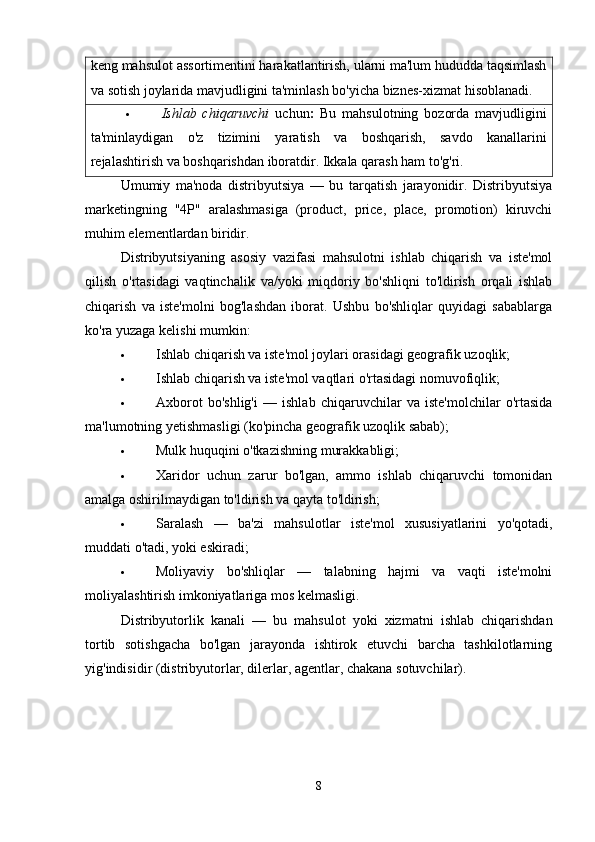 keng mahsulot assortimentini harakatlantirish, ularni ma'lum hududda taqsimlash
va sotish joylarida mavjudligini ta'minlash bo'yicha biznes-xizmat hisoblanadi.
 Ishlab   chiqaruvchi   uchun :   Bu   mahsulotning   bozorda   mavjudligini
ta'minlaydigan   o'z   tizimini   yaratish   va   boshqarish,   savdo   kanallarini
rejalashtirish va boshqarishdan iboratdir. Ikkala qarash ham to'g'ri.
Umumiy   ma'noda   distribyutsiya   —   bu   tarqatish   jarayonidir.   Distribyutsiya
marketingning   "4P"   aralashmasiga   (product,   price,   place,   promotion)   kiruvchi
muhim elementlardan biridir.
Distribyutsiyaning   asosiy   vazifasi   mahsulotni   ishlab   chiqarish   va   iste'mol
qilish   o'rtasidagi   vaqtinchalik   va/yoki   miqdoriy   bo'shliqni   to'ldirish   orqali   ishlab
chiqarish   va   iste'molni   bog'lashdan   iborat.   Ushbu   bo'shliqlar   quyidagi   sabablarga
ko'ra yuzaga kelishi mumkin:
 Ishlab chiqarish va iste'mol joylari orasidagi geografik uzoqlik;
 Ishlab chiqarish va iste'mol vaqtlari o'rtasidagi nomuvofiqlik;
 Axborot   bo'shlig'i   —   ishlab   chiqaruvchilar   va   iste'molchilar   o'rtasida
ma'lumotning yetishmasligi (ko'pincha geografik uzoqlik sabab);
 Mulk huquqini o'tkazishning murakkabligi;
 Xaridor   uchun   zarur   bo'lgan,   ammo   ishlab   chiqaruvchi   tomonidan
amalga oshirilmaydigan to'ldirish va qayta to'ldirish;
 Saralash   —   ba'zi   mahsulotlar   iste'mol   xususiyatlarini   yo'qotadi,
muddati o'tadi, yoki eskiradi;
 Moliyaviy   bo'shliqlar   —   talabning   hajmi   va   vaqti   iste'molni
moliyalashtirish imkoniyatlariga mos kelmasligi.
Distribyutorlik   kanali   —   bu   mahsulot   yoki   xizmatni   ishlab   chiqarishdan
tortib   sotishgacha   bo'lgan   jarayonda   ishtirok   etuvchi   barcha   tashkilotlarning
yig'indisidir (distribyutorlar, dilerlar, agentlar, chakana sotuvchilar).
8