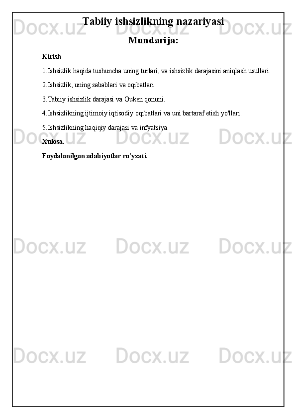 Tabiiy ishsizlikning nazariyasi
Mundarija:
Kirish
1.Ishsizlik haqida tushuncha uning turlari, va ishsizlik darajasini aniqlash usullari.
2.Ishsizlik, uning sabablari va oqibatlari.
3.Tabiiy ishsizlik darajasi va Ouken qonuni.
4.Ishsizlikning ijtimoiy iqtisodiy oqibatlari va uni bartaraf etish yo'llari.
5.Ishsizlikning haqiqiy darajasi va infyatsiya.
Xulosa.
Foydalanilgan adabiyotlar ro'yxati. 