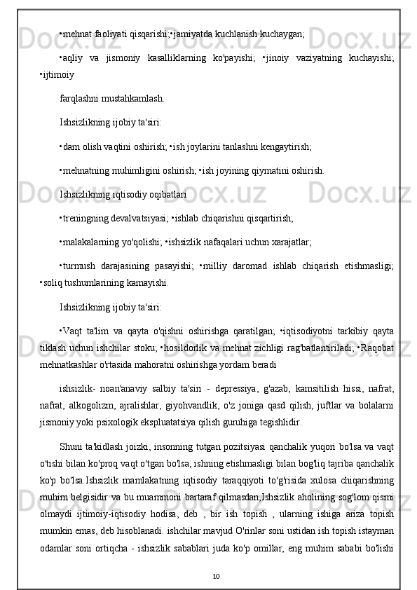 •mehnat faoliyati qisqarishi;•jamiyatda kuchlanish kuchaygan;
•aqliy   va   jismoniy   kasalliklarning   ko'payishi;   •jinoiy   vaziyatning   kuchayishi;
•ijtimoiy 
farqlashni mustahkamlash.
Ishsizlikning ijobiy ta'siri:
•dam olish vaqtini oshirish; •ish joylarini tanlashni kengaytirish;
•mehnatning muhimligini oshirish; •ish joyining qiymatini oshirish.
Ishsizlikning iqtisodiy oqibatlari
•treningning devalvatsiyasi; •ishlab chiqarishni qisqartirish;
•malakalarning yo'qolishi; •ishsizlik nafaqalari uchun xarajatlar;
•turmush   darajasining   pasayishi;   •milliy   daromad   ishlab   chiqarish   etishmasligi;
•soliq tushumlarining kamayishi.
Ishsizlikning ijobiy ta'siri:
•Vaqt   ta'lim   va   qayta   o'qishni   oshirishga   qaratilgan;   •iqtisodiyotni   tarkibiy   qayta
tiklash uchun ishchilar  stoku; •hosildorlik va mehnat zichligi rag'batlantiriladi; •Raqobat
mehnatkashlar o'rtasida mahoratni oshirishga yordam beradi
ishsizlik-   noan'anaviy   salbiy   ta'siri   -   depressiya,   g'azab,   kamsitilish   hissi,   nafrat,
nafrat,   alkogolizm,   ajralishlar,   giyohvandlik,   o'z   joniga   qasd   qilish,   juftlar   va   bolalarni
jismoniy yoki psixologik ekspluatatsiya qilish guruhiga tegishlidir.
Shuni ta'kidlash joizki, insonning tutgan pozitsiyasi qanchalik yuqori bo'lsa va vaqt
o'tishi bilan ko'proq vaqt o'tgan bo'lsa, ishning etishmasligi bilan bog'liq tajriba qanchalik
ko'p   bo'lsa.Ishsizlik   mamlakatning   iqtisodiy   taraqqiyoti   to'g'risida   xulosa   chiqarishning
muhim belgisidir va bu muammoni bartaraf qilmasdan,Ishsizlik  aholining sog'lom qismi
olmaydi   ijtimoiy-iqtisodiy   hodisa,   deb   ,   bir   ish   topish   ,   ularning   ishiga   ariza   topish
mumkin emas, deb hisoblanadi. ishchilar mavjud O'rinlar soni ustidan ish topish istayman
odamlar   soni   ortiqcha   -   ishsizlik   sabablari   juda   ko'p   omillar,   eng   muhim   sababi   bo'lishi
10