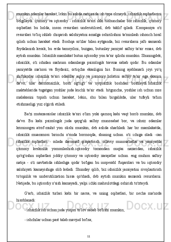 mumkin.odamlar harakat, lekin bu aslida natijasida ish topa olmaydi, ishsizlik oqibatlarini
belgilaydi. ijtimoiy va iqtisodiy - ishsizlik  ta'siri  ikki  tushunchalar  bor.ishsizlik, ijtimoiy
oqibatlari   bu   holda,   inson   resurslari   underutilised,   deb   taklif   qiladi.   Kompaniya   o'z
resurslari to'liq ishlab chiqarish salohiyatini amalga oshirilishini ta'minlash ishonch hosil
qilish   uchun   harakat   etadi.   Boshqa   so'zlar   bilan   aytganda,   biz   resurslarni   jalb   samarali
foydalanish   kerak,   bu   erda   tamoyilini,   buzgan,   butunlay   jamiyat   salbiy   ta'sir   emas,   deb
aytish mumkin. Ishsizlik mamlakat butun iqtisodiy yon ta'sir qilishi mumkin. Shuningdek,
ishsizlik,   o'z   ishidan   mahrum   odamlarga   psixologik   travma   sabab   qodir.   Bu   odamlar
jamiyatda   ma'nosi   va   foydasiz,   ortiqcha   ekanligini   his.   Buning   ajablanarli   joyi   yo'q
shifokorlar   ishsizlik   ta'siri   odamlar   aqliy   va   jismoniy   holatini   salbiy   ta'sir   ega   ekanini
da'vo,   ular   darmonsizlik,   bosh   og'rig'i   va   uyqusizlik   boshdan   boshlaydi.Ishsizlik
maktablarida tugatgan yoshlar  juda kuchli  ta'sir  etadi. bitguncha, yoshlar ish uchun mos
malakasini   topish   uchun   harakat,   lekin,   shu   bilan   birgalikda,   ular   tufayli   ta'lim
etishmasligi yuz o'girdi etiladi.
Ba'zi   mutaxassislar   ishsizlik   ta'siri   o'lim   yoki   qamoq   kabi   vaqt   borib   mumkin,   deb
da'vo.   Bu   kabi   psixologik   juda   qayg'uli   salbiy   munosabat   bor,   va   ishsiz   odamlar
kriminogen   atrof-muhit   yon   olishi   mumkin,   deb   aslida   sharhladi.   har   bir   mamlakatda,
ishsizlik   muammosi   birinchi   o'rinda   bormoqda,   shuning   uchun.   o'z   ichiga   oladi   -can
ishsizlik   oqibatlari   -   oilada   daromad   qisqartirish,   oilaviy   munosabatlar   va   jamiyatda
ijtimoiy   keskinlik   yomonlashish.iqtisodiy   tomondan   nuqtai   nazaridan,   ishsizlik
qo'rg'oshin   oqibatlari   jiddiy   ijtimoiy   va   iqtisodiy   xarajatlar   uchun.   eng   muhim   salbiy
natija   -   o'z   navbatida   ishlashga   qodir   bo'lgan   bu   inoperabl   fuqarolari   va   bu   iqtisodiy
salohiyati   kamayishiga   olib   keladi.   Shunday   qilib,   biz   ishsizlik   jamiyatini   rivojlantirish
to'sqinlik   va   underutilization   hissa   qo'shadi,   deb   aytish   mumkin   samarali   resurslarni.
Natijada, bu iqtisodiy o'sish kamayadi, yalpi ichki mahsulotdagi oshirish to'xtaydi.
G'arb,   ishsizlik   turlari   kabi   bir   narsa,   va   uning   oqibatlari,   bir   necha   ma'noda
hisoblanadi:
- ishsizlik ish uchun juda yuqori to'lov sabab bo'lishi mumkin;
- ishchilar uchun past talab mavjud bo'lsa;
11 