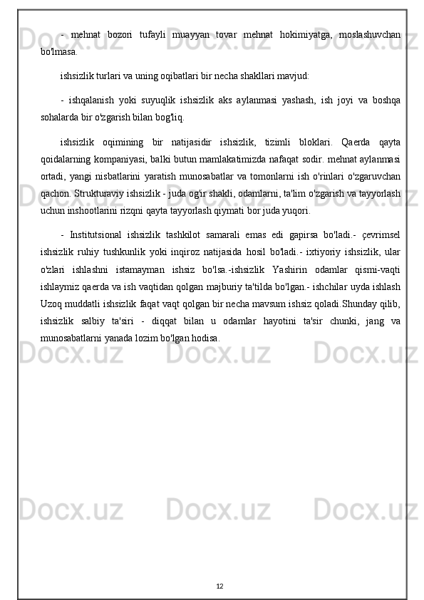 -   mehnat   bozori   tufayli   muayyan   tovar   mehnat   hokimiyatga,   moslashuvchan
bo'lmasa.
ishsizlik turlari va uning oqibatlari bir necha shakllari mavjud:
-   ishqalanish   yoki   suyuqlik   ishsizlik   aks   aylanmasi   yashash,   ish   joyi   va   boshqa
sohalarda bir o'zgarish bilan bog'liq.
ishsizlik   oqimining   bir   natijasidir   ishsizlik,   tizimli   bloklari.   Qaerda   qayta
qoidalarning kompaniyasi, balki butun mamlakatimizda nafaqat sodir. mehnat aylanmasi
ortadi,   yangi   nisbatlarini   yaratish   munosabatlar   va   tomonlarni   ish   o'rinlari   o'zgaruvchan
qachon. Strukturaviy ishsizlik - juda og'ir shakli, odamlarni, ta'lim o'zgarish va tayyorlash
uchun inshootlarini rizqni qayta tayyorlash qiymati bor juda yuqori.
-   Institutsional   ishsizlik   tashkilot   samarali   emas   edi   gapirsa   bo'ladi.-   çevrimsel
ishsizlik   ruhiy   tushkunlik   yoki   inqiroz   natijasida   hosil   bo'ladi.-   ixtiyoriy   ishsizlik,   ular
o'zlari   ishlashni   istamayman   ishsiz   bo'lsa.-ishsizlik   Yashirin   odamlar   qismi-vaqti
ishlaymiz qaerda va ish vaqtidan qolgan majburiy ta'tilda bo'lgan.- ishchilar uyda ishlash
Uzoq muddatli ishsizlik faqat vaqt qolgan bir necha mavsum ishsiz qoladi.Shunday qilib,
ishsizlik   salbiy   ta'siri   -   diqqat   bilan   u   odamlar   hayotini   ta'sir   chunki,   jang   va
munosabatlarni yanada lozim bo'lgan hodisa.
12 