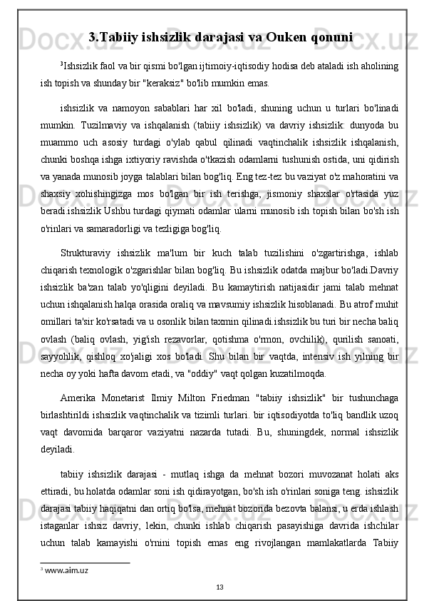 3.Tabiiy ishsizlik darajasi va Ouken qonuni
3
Ishsizlik faol va bir qismi bo'lgan ijtimoiy-iqtisodiy hodisa deb ataladi ish aholining
ish topish va shunday bir "keraksiz" bo'lib mumkin emas.
ishsizlik   va   namoyon   sabablari   har   xil   bo'ladi,   shuning   uchun   u   turlari   bo'linadi
mumkin.   Tuzilmaviy   va   ishqalanish   (tabiiy   ishsizlik)   va   davriy   ishsizlik:   dunyoda   bu
muammo   uch   asosiy   turdagi   o'ylab   qabul   qilinadi   vaqtinchalik   ishsizlik   ishqalanish,
chunki boshqa ishga ixtiyoriy ravishda o'tkazish odamlarni tushunish ostida, uni qidirish
va yanada munosib joyga talablari bilan bog'liq. Eng tez-tez bu vaziyat o'z mahoratini va
shaxsiy   xohishingizga   mos   bo'lgan   bir   ish   terishga,   jismoniy   shaxslar   o'rtasida   yuz
beradi.ishsizlik Ushbu turdagi qiymati odamlar ularni munosib ish topish bilan bo'sh ish
o'rinlari va samaradorligi va tezligiga bog'liq.
Strukturaviy   ishsizlik   ma'lum   bir   kuch   talab   tuzilishini   o'zgartirishga,   ishlab
chiqarish texnologik o'zgarishlar bilan bog'liq. Bu ishsizlik odatda majbur bo'ladi.Davriy
ishsizlik   ba'zan   talab   yo'qligini   deyiladi.   Bu   kamaytirish   natijasidir   jami   talab   mehnat
uchun ishqalanish halqa orasida oraliq va mavsumiy ishsizlik hisoblanadi. Bu atrof muhit
omillari ta'sir ko'rsatadi va u osonlik bilan taxmin qilinadi.ishsizlik bu turi bir necha baliq
ovlash   (baliq   ovlash,   yig'ish   rezavorlar,   qotishma   o'rmon,   ovchilik),   qurilish   sanoati,
sayyohlik,   qishloq   xo'jaligi   xos   bo'ladi.   Shu   bilan   bir   vaqtda,   intensiv   ish   yilning   bir
necha oy yoki hafta davom etadi, va "oddiy" vaqt qolgan kuzatilmoqda.
Amerika   Monetarist   Ilmiy   Milton   Friedman   "tabiiy   ishsizlik"   bir   tushunchaga
birlashtirildi ishsizlik vaqtinchalik va tizimli turlari. bir iqtisodiyotda to'liq bandlik uzoq
vaqt   davomida   barqaror   vaziyatni   nazarda   tutadi.   Bu,   shuningdek,   normal   ishsizlik
deyiladi.
tabiiy   ishsizlik   darajasi   -   mutlaq   ishga   da   mehnat   bozori   muvozanat   holati   aks
ettiradi, bu holatda odamlar soni ish qidirayotgan, bo'sh ish o'rinlari soniga teng. ishsizlik
darajasi tabiiy haqiqatni dan ortiq bo'lsa, mehnat bozorida bezovta balansi, u erda ishlash
istaganlar   ishsiz   davriy,   lekin,   chunki   ishlab   chiqarish   pasayishiga   davrida   ishchilar
uchun   talab   kamayishi   o'rnini   topish   emas   eng   rivojlangan   mamlakatlarda   Tabiiy
3
 www.aim.uz
13