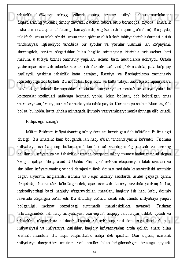 ishsizlik   4-6%   va   so'nggi   yillarda   uning   darajasi   tufayli   ushbu   mamlakatlar
fuqarolarining yuksak ijtimoiy xavfsizlik uchun tobora ortib bormoqda (ziyoda , ishsizlik
o'sha olish nafaqalar talablariga kamaytirish, eng kam ish haqining o'sishini). Bu joyda,
taklif ish uchun talab o'sishi uchun uzoq qidiruv olib keladi tabiiy ishsizlik darajasi o'sish
tendensiyasi   iqtisodiyot   tarkibida   bir   ayollar   va   yoshlar   ulushini   ish   ko'payishi,
shuningdek,   tez-tez   o'zgarishlar   bilan   bog'liq   mintaqaviy   ishsizlik   tushunchasi   beri
ma'lum,   u   tufayli   biznes   ommaviy   yopilishi   uchun,   ba'zi   hududlarda   uchraydi.   Ostida
yashiringan  ishsizlik   odamlar   rasman   ish  shartidir   tushunish,   lekin  aslida,  juda   ko'p  joy
egallaydi.   yashirin   ishsizlik   katta   darajasi,   Rossiya   va   Boshqirdiston   zamonaviy
iqtisodiyotga xos bo'ladi. Bu mudofaa, ko'p sonli va katta tufayli umurtqa kompaniyalari.
Navbatdagi   federal   farmoyishlari   mudofaa   kompaniyalari   restrukturizatsiya   yoki,   bu
korxonalar   xodimlari   nafaqaga   bermadi   yopiq,   lekin   bo'lgan,   deb   keltirilgan   emas
ma'muriy izni, bir oy, bir necha marta yoki ishda paydo. Kompaniya shahar Main tegishli
bo'lsa, bu holda, katta ishdan mintaqada ijtimoiy vaziyatning yomonlashuviga olib keladi.
Fillips egri chizig'i
Milton Fridman inflyatsiyaning tabiiy darajasi  kuzatilgan deb ta'kidladi Fillips egri
chizig'i.   Bu   ishsizlik   kam   bo'lganda   ish   haqi   o'sish   tendentsiyasini   ko'rsatdi.   Fridman
inflyatsiya   ish   haqining   ko'tarilishi   bilan   bir   xil   ekanligini   ilgari   surdi   va   o'zining
dalillarini   inflyatsiya   va   ishsizlik   o'rtasida   barqaror   salbiy   munosabatlar   mavjud   degan
keng   tarqalgan   fikrga   asosladi.Ushbu   e'tiqod,   ishsizlikni   ekspansiyali   talab   siyosati   va
shu bilan inflyatsiyaning yuqori  darajasi  tufayli  doimiy ravishda kamaytirilishi  mumkin
degan   siyosatni   anglatardi.Fridman   va   Felps   nazariy   asoslarda   ushbu   g'oyaga   qarshi
chiqishdi,   chunki   ular   ta'kidlaganidek,   agar   ishsizlik   doimiy   ravishda   pastroq   bo'lsa,
iqtisodiyotdagi   ba'zi   haqiqiy   o'zgaruvchilar,   masalan,   haqiqiy   ish   haqi   kabi,   doimiy
ravishda   o'zgargan   bo'lar   edi.   Bu   shunday   bo'lishi   kerak   edi,   chunki   inflyatsiya   yuqori
bo'lganligi,   mehnat   bozoridagi   sistematik   mantiqsizlikka   tayanadi.   Fridman
ta'kidlaganidek,   ish   haqi   inflyatsiyasi   oxir-oqibat   haqiqiy   ish   haqini   ushlab   qoladi   va
ishsizlikni   o'zgarishsiz   qoldiradi.   Demak,   ishsizlikning   past   darajasiga   faqat   ish   haqi
inflyatsiyasi   va   inflyatsiya   kutishlari   haqiqiy   inflyatsiyadan   ortda   qolishi   sharti   bilan
erishish   mumkin.   Bu   faqat   vaqtinchalik   natija   deb   qaraldi.   Oxir   oqibat,   ishsizlik
inflyatsiya   darajasidan   mustaqil   real   omillar   bilan   belgilanadigan   darajaga   qaytadi.
14 