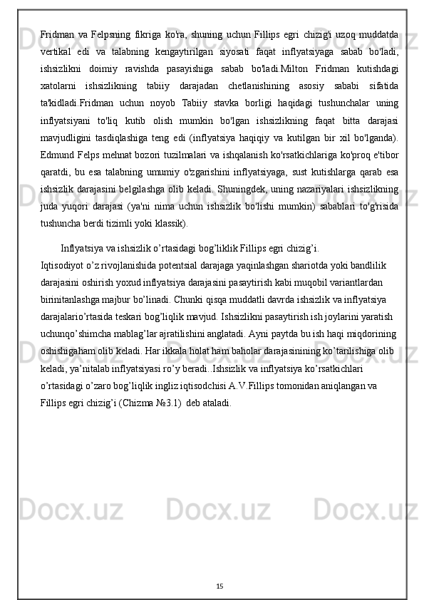 Fridman   va   Felpsning   fikriga   ko'ra,   shuning   uchun   Fillips   egri   chizig'i   uzoq   muddatda
vertikal   edi   va   talabning   kengaytirilgan   siyosati   faqat   inflyatsiyaga   sabab   bo'ladi,
ishsizlikni   doimiy   ravishda   pasayishiga   sabab   bo'ladi.Milton   Fridman   kutishdagi
xatolarni   ishsizlikning   tabiiy   darajadan   chetlanishining   asosiy   sababi   sifatida
ta'kidladi.Fridman   uchun   noyob   Tabiiy   stavka   borligi   haqidagi   tushunchalar   uning
inflyatsiyani   to'liq   kutib   olish   mumkin   bo'lgan   ishsizlikning   faqat   bitta   darajasi
mavjudligini   tasdiqlashiga   teng   edi   (inflyatsiya   haqiqiy   va   kutilgan   bir   xil   bo'lganda).
Edmund Felps mehnat bozori tuzilmalari va ishqalanish ko'rsatkichlariga ko'proq e'tibor
qaratdi,   bu   esa   talabning   umumiy   o'zgarishini   inflyatsiyaga,   sust   kutishlarga   qarab   esa
ishsizlik darajasini  belgilashga olib keladi. Shuningdek, uning nazariyalari ishsizlikning
juda   yuqori   darajasi   (ya'ni   nima   uchun   ishsizlik   bo'lishi   mumkin)   sabablari   to'g'risida
tushuncha berdi tizimli yoki klassik).
Inflyatsiya va ishsizlik o’rtasidagi bog’liklik Fillips egri chizig’i.
Iqtisodiyot o’z rivojlanishida potentsial darajaga yaqinlashgan shariotda yoki bandlilik 
darajasini oshirish yoxud inflyatsiya darajasini pasaytirish kabi muqobil variantlardan 
birinitanlashga majbur bo’linadi. Chunki qisqa muddatli davrda ishsizlik va inflyatsiya 
darajalario’rtasida teskari bog’liqlik mavjud. Ishsizlikni pasaytirish ish joylarini yaratish 
uchunqo’shimcha mablag’lar ajratilishini anglatadi. Ayni paytda bu ish haqi miqdorining 
oshishigaham olib keladi. Har ikkala holat ham baholar darajasinining ko’tarilishiga olib 
keladi, ya’nitalab inflyatsiyasi ro’y beradi..Ishsizlik va inflyatsiya ko’rsatkichlari 
o’rtasidagi o’zaro bog’liqlik ingliz iqtisodchisi A.V.Fillips tomonidan aniqlangan va 
Fillips egri chizig’i (Chizma №3.1)    deb ataladi.
15