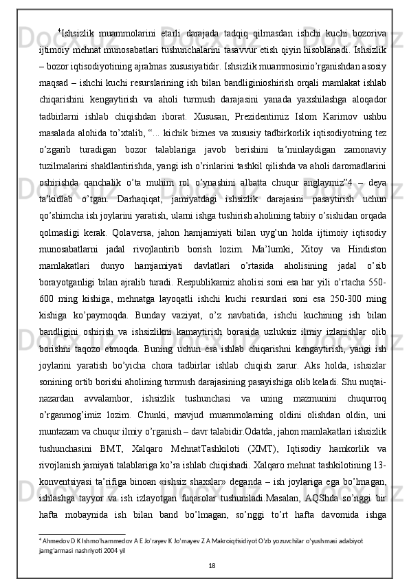 4
Ishsizlik   muammolarini   etarli   darajada   tadqiq   qilmasdan   ishchi   kuchi   bozoriva
ijtimoiy mehnat munosabatlari tushunchalarini tasavvur etish qiyin hisoblanadi. Ishsizlik
– bozor iqtisodiyotining ajralmas xususiyatidir. Ishsizlik muammosinio’rganishdan asosiy
maqsad – ishchi  kuchi  resurslarining ish bilan bandliginioshirish orqali  mamlakat  ishlab
chiqarishini   kengaytirish   va   aholi   turmush   darajasini   yanada   yaxshilashga   aloqador
tadbirlarni   ishlab   chiqishdan   iborat.   Xususan,   Prezidentimiz   Islom   Karimov   ushbu
masalada   alohida   to’xtalib,   “...   kichik   biznes   va   xususiy   tadbirkorlik   iqtisodiyotning   tez
o’zgarib   turadigan   bozor   talablariga   javob   berishini   ta’minlaydigan   zamonaviy
tuzilmalarini shakllantirishda, yangi ish o’rinlarini tashkil qilishda va aholi daromadlarini
oshirishda   qanchalik   o’ta   muhim   rol   o’ynashini   albatta   chuqur   anglaymiz”4   –   deya
ta’kidlab   o’tgan.   Darhaqiqat,   jamiyatdagi   ishsizlik   darajasini   pasaytirish   uchun
qo’shimcha ish joylarini yaratish, ularni ishga tushirish aholining tabiiy o’sishidan orqada
qolmasligi   kerak.   Qolaversa,   jahon   hamjamiyati   bilan   uyg’un   holda   ijtimoiy   iqtisodiy
munosabatlarni   jadal   rivojlantirib   borish   lozim.   Ma’lumki,   Xitoy   va   Hindiston
mamlakatlari   dunyo   hamjamiyati   davlatlari   o’rtasida   aholisining   jadal   o’sib
borayotganligi  bilan ajralib turadi. Respublikamiz aholisi  soni  esa har  yili  o’rtacha 550-
600   ming   kishiga,   mehnatga   layoqatli   ishchi   kuchi   resurslari   soni   esa   250-300   ming
kishiga   ko’paymoqda.   Bunday   vaziyat,   o’z   navbatida,   ishchi   kuchining   ish   bilan
bandligini   oshirish   va   ishsizlikni   kamaytirish   borasida   uzluksiz   ilmiy   izlanishlar   olib
borishni   taqozo   etmoqda.   Buning   uchun   esa   ishlab   chiqarishni   kengaytirish,   yangi   ish
joylarini   yaratish   bo’yicha   chora   tadbirlar   ishlab   chiqish   zarur.   Aks   holda,   ishsizlar
sonining ortib borishi aholining turmush darajasining pasayishiga olib keladi. Shu nuqtai-
nazardan   avvalambor,   ishsizlik   tushunchasi   va   uning   mazmunini   chuqurroq
o’rganmog’imiz   lozim.   Chunki,   mavjud   muammolarning   oldini   olishdan   oldin,   uni
muntazam va chuqur ilmiy o’rganish – davr talabidir.Odatda, jahon mamlakatlari ishsizlik
tushunchasini   BMT,   Xalqaro   MehnatTashkiloti   (XMT),   Iqtisodiy   hamkorlik   va
rivojlanish jamiyati talablariga ko’ra ishlab chiqishadi. Xalqaro mehnat tashkilotining 13-
konventsiyasi   ta’rifiga   binoan   «ishsiz   shaxslar»   deganda   –   ish   joylariga   ega   bo’lmagan,
ishlashga   tayyor   va   ish   izlayotgan   fuqarolar   tushuniladi.Masalan,   AQShda   so’nggi   bir
hafta   mobaynida   ish   bilan   band   bo’lmagan,   so’nggi   to’rt   hafta   davomida   ishga
4
 Ahmedov D K Ishmo’hammedov A E Jo’rayev K Jo’mayev Z A Makroiqtisidiyot O’zb yozuvchilar o’yushmasi adabiyot 
jamg’armasi nashriyoti 2004 yil
18 