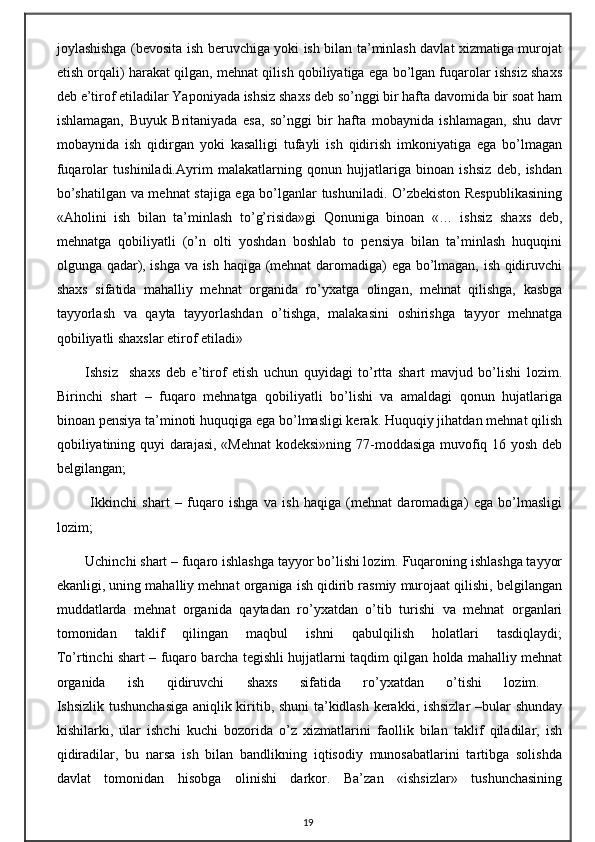 joylashishga (bevosita ish beruvchiga yoki ish bilan ta’minlash davlat xizmatiga murojat
etish orqali) harakat qilgan, mehnat qilish qobiliyatiga ega bo’lgan fuqarolar ishsiz shaxs
deb e’tirof etiladilar Yaponiyada ishsiz shaxs deb so’nggi bir hafta davomida bir soat ham
ishlamagan,   Buyuk   Britaniyada   esa,   so’nggi   bir   hafta   mobaynida   ishlamagan,   shu   davr
mobaynida   ish   qidirgan   yoki   kasalligi   tufayli   ish   qidirish   imkoniyatiga   ega   bo’lmagan
fuqarolar   tushiniladi.Ayrim   malakatlarning   qonun   hujjatlariga   binoan   ishsiz   deb,   ishdan
bo’shatilgan va mehnat stajiga ega bo’lganlar tushuniladi. O’zbekiston Respublikasining
«Aholini   ish   bilan   ta’minlash   to’g’risida»gi   Qonuniga   binoan   «…   ishsiz   shaxs   deb,
mehnatga   qobiliyatli   (o’n   olti   yoshdan   boshlab   to   pensiya   bilan   ta’minlash   huquqini
olgunga qadar), ishga va ish haqiga (mehnat  daromadiga) ega bo’lmagan, ish qidiruvchi
shaxs   sifatida   mahalliy   mehnat   organida   ro’yxatga   olingan,   mehnat   qilishga,   kasbga
tayyorlash   va   qayta   tayyorlashdan   o’tishga,   malakasini   oshirishga   tayyor   mehnatga
qobiliyatli shaxslar etirof etiladi»
Ishsiz     shaxs   deb   e’tirof   etish   uchun   quyidagi   to’rtta   shart   mavjud   bo’lishi   lozim.
Birinchi   shart   –   fuqaro   mehnatga   qobiliyatli   bo’lishi   va   amaldagi   qonun   hujatlariga
binoan pensiya ta’minoti huquqiga ega bo’lmasligi kerak. Huquqiy jihatdan mehnat qilish
qobiliyatining quyi darajasi, «Mehnat  kodeksi»ning 77-moddasiga muvofiq 16 yosh deb
belgilangan;
  Ikkinchi   shart   –   fuqaro   ishga   va   ish   haqiga   (mehnat   daromadiga)   ega   bo’lmasligi
lozim; 
Uchinchi shart – fuqaro ishlashga tayyor bo’lishi lozim. Fuqaroning ishlashga tayyor
ekanligi, uning mahalliy mehnat organiga ish qidirib rasmiy murojaat qilishi, belgilangan
muddatlarda   mehnat   organida   qaytadan   ro’yxatdan   o’tib   turishi   va   mehnat   organlari
tomonidan   taklif   qilingan   maqbul   ishni   qabulqilish   holatlari   tasdiqlaydi;
To’rtinchi shart – fuqaro barcha tegishli hujjatlarni taqdim qilgan holda mahalliy mehnat
organida   ish   qidiruvchi   shaxs   sifatida   ro’yxatdan   o’tishi   lozim.  
Ishsizlik tushunchasiga  aniqlik kiritib, shuni ta’kidlash kerakki, ishsizlar  –bular shunday
kishilarki,   ular   ishchi   kuchi   bozorida   o’z   xizmatlarini   faollik   bilan   taklif   qiladilar,   ish
qidiradilar,   bu   narsa   ish   bilan   bandlikning   iqtisodiy   munosabatlarini   tartibga   solishda
davlat   tomonidan   hisobga   olinishi   darkor.   Ba’zan   «ishsizlar»   tushunchasining
19