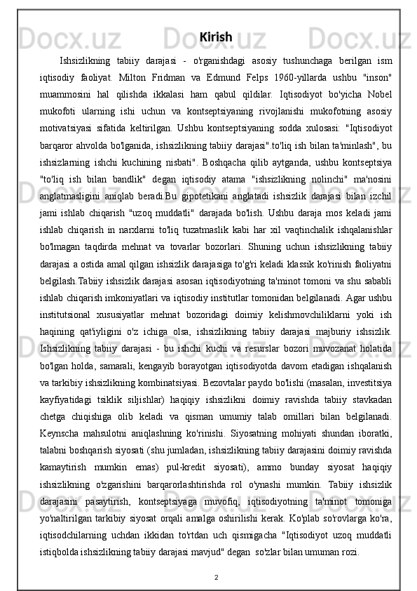Kirish
Ishsizlikning   tabiiy   darajasi   -   o'rganishdagi   asosiy   tushunchaga   berilgan   ism
iqtisodiy   faoliyat.   Milton   Fridman   va   Edmund   Felps   1960-yillarda   ushbu   "inson"
muammosini   hal   qilishda   ikkalasi   ham   qabul   qildilar.   Iqtisodiyot   bo'yicha   Nobel
mukofoti   ularning   ishi   uchun   va   kontseptsiyaning   rivojlanishi   mukofotning   asosiy
motivatsiyasi   sifatida   keltirilgan.   Ushbu   kontseptsiyaning   sodda   xulosasi:   "Iqtisodiyot
barqaror ahvolda bo'lganida, ishsizlikning tabiiy darajasi".to'liq ish bilan ta'minlash", bu
ishsizlarning   ishchi   kuchining   nisbati".   Boshqacha   qilib   aytganda,   ushbu   kontseptsiya
"to'liq   ish   bilan   bandlik"   degan   iqtisodiy   atama   "ishsizlikning   nolinchi"   ma'nosini
anglatmasligini   aniqlab   beradi.Bu   gipotetikani   anglatadi   ishsizlik   darajasi   bilan   izchil
jami   ishlab   chiqarish   "uzoq   muddatli"   darajada   bo'lish.   Ushbu   daraja   mos   keladi   jami
ishlab   chiqarish   in   narxlarni   to'liq   tuzatmaslik   kabi   har   xil   vaqtinchalik   ishqalanishlar
bo'lmagan   taqdirda   mehnat   va   tovarlar   bozorlari.   Shuning   uchun   ishsizlikning   tabiiy
darajasi a ostida amal qilgan ishsizlik darajasiga to'g'ri keladi klassik ko'rinish faoliyatni
belgilash.Tabiiy ishsizlik darajasi  asosan iqtisodiyotning ta'minot tomoni va shu sababli
ishlab chiqarish imkoniyatlari va iqtisodiy institutlar tomonidan belgilanadi. Agar ushbu
institutsional   xususiyatlar   mehnat   bozoridagi   doimiy   kelishmovchiliklarni   yoki   ish
haqining   qat'iyligini   o'z   ichiga   olsa,   ishsizlikning   tabiiy   darajasi   majburiy   ishsizlik.
Ishsizlikning   tabiiy   darajasi   -   bu   ishchi   kuchi   va   resurslar   bozori   muvozanat   holatida
bo'lgan   holda,   samarali,   kengayib   borayotgan   iqtisodiyotda   davom   etadigan   ishqalanish
va tarkibiy ishsizlikning kombinatsiyasi. Bezovtalar paydo bo'lishi (masalan, investitsiya
kayfiyatidagi   tsiklik   siljishlar)   haqiqiy   ishsizlikni   doimiy   ravishda   tabiiy   stavkadan
chetga   chiqishiga   olib   keladi   va   qisman   umumiy   talab   omillari   bilan   belgilanadi.
Keynscha   mahsulotni   aniqlashning   ko'rinishi.   Siyosatning   mohiyati   shundan   iboratki,
talabni boshqarish siyosati (shu jumladan, ishsizlikning tabiiy darajasini doimiy ravishda
kamaytirish   mumkin   emas)   pul-kredit   siyosati),   ammo   bunday   siyosat   haqiqiy
ishsizlikning   o'zgarishini   barqarorlashtirishda   rol   o'ynashi   mumkin.   Tabiiy   ishsizlik
darajasini   pasaytirish,   kontseptsiyaga   muvofiq,   iqtisodiyotning   ta'minot   tomoniga
yo'naltirilgan   tarkibiy   siyosat   orqali   amalga   oshirilishi   kerak.   Ko'plab   so'rovlarga   ko'ra,
iqtisodchilarning   uchdan   ikkidan   to'rtdan   uch   qismigacha   "Iqtisodiyot   uzoq   muddatli
istiqbolda ishsizlikning tabiiy darajasi mavjud" degan  so'zlar bilan umuman rozi.
2 
