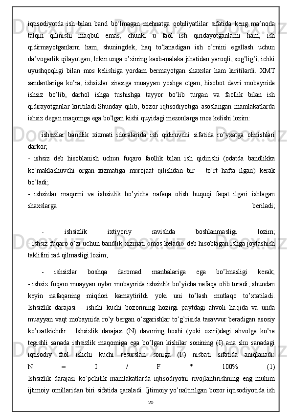 iqtisodiyotda   ish   bilan   band   bo’lmagan   mehnatga   qobiliyatlilar   sifatida   keng   ma’noda
talqin   qilinishi   maqbul   emas,   chunki   u   faol   ish   qiridayotganlarni   ham,   ish
qidirmayotganlarni   ham,   shuningdek,   haq   to’lanadigan   ish   o’rnini   egallash   uchun
da’vogarlik qilayotgan, lekin unga o’zining kasb-malaka jihatidan yaroqli, sog’lig’i, ichki
uyushqoqligi   bilan   mos   kelishiga   yordam   bermayotgan   shaxslar   ham   kiritilardi.   XMT
sandartlariga   ko’ra,   ishsizlar   sirasiga   muayyan   yoshga   etgan,   hisobot   davri   mobaynida
ishsiz   bo’lib,   darhol   ishga   tushishga   tayyor   bo’lib   turgan   va   faollik   bilan   ish
qidirayotganlar   kiritiladi.Shunday   qilib,   bozor   iqtisodiyotiga   asoslangan   mamlakatlarda
ishsiz degan maqomga ega bo’lgan kishi quyidagi mezonlarga mos kelishi lozim:
ishsizlar   bandlik   xizmati   idoralarida   ish   qidiruvchi   sifatida   ro’yxatga   olinishlari
darkor;
-   ishsiz   deb   hisoblanish   uchun   fuqaro   faollik   bilan   ish   qidirishi   (odatda   bandlikka
ko’maklashuvchi   organ   xizmatiga   murojaat   qilishdan   bir   –   to’rt   hafta   ilgari)   kerak
bo’ladi;
-   ishsizlar   maqomi   va   ishsizlik   bo’yicha   nafaqa   olish   huquqi   faqat   ilgari   ishlagan
shaxslarga   beriladi;
-   ishsizlik   ixtiyoriy   ravishda   boshlanmasligi   lozim;
- ishsiz fuqaro o’zi uchun bandlik xizmati «mos keladi» deb hisoblagan ishga joylashish
taklifini rad qilmasligi lozim;
-   ishsizlar   boshqa   daromad   manbalariga   ega   bo’lmasligi   kerak;
- ishsiz  fuqaro muayyan oylar mobaynida ishsizlik bo’yicha nafaqa olib turadi, shundan
keyin   nafaqaning   miqdori   kamaytirildi   yoki   uni   to’lash   mutlaqo   to’xtatiladi.
Ishsizlik   darajasi   –   ishchi   kuchi   bozorining   hozirgi   paytdagi   ahvoli   haqida   va   unda
muayyan vaqt  mobaynida ro’y bergan o’zgarishlar  to’g’risida tasavvur  beradigan asosiy
ko’rsatkichdir.     Ishsizlik   darajasi   (N)   davrning   boshi   (yoki   oxiri)dagi   ahvolga   ko’ra
tegishli   sanada   ishsizlik   maqomiga   ega   bo’lgan   kishilar   sonining   (I)   ana   shu   sanadagi
iqtisodiy   faol   ishchi   kuchi   resurslari   soniga   (F)   nisbati   sifatida   aniqlanadi:
N   =   I   /   F   *   100%   (1)
Ishsizlik   darajasi   ko’pchilik   mamlakatlarda   iqtisodiyotni   rivojlantirishning   eng   muhim
ijtimoiy omillaridan biri sifatida qaraladi. Ijtimoiy yo’naltirilgan bozor iqtisodiyotida ish
20