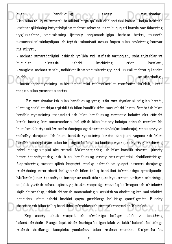 bilan   bandlikning   asosiy   xususiyatlari:
- ish bilan to’liq va samarali bandlikni birga qo’shib olib borishni balansli holga keltirish
-mehnat qilishning ixtiyoriyligi va mehnat sohasida inson huquqlari hamda vazifalarining
uyg’unlashuvi,   xodimlarning   ijtimoiy   boqimandaligiga   barham   berish,   munosib
turmushni   ta’minlaydigan   ish   topish   imkoniyati   uchun   fuqaro   bilan   davlatning   baravar
ma’suliyati;
-   mehnat   samaradorligini   oshirish   yo’lida   uni   sarflash   tarmoqlari,   sohalar,kasblar   va
hududlar   o’rtasida   ishchi   kuchining   erkin   harakati;
- yangicha mehnat sababi, tadbirkorlik va xodimlarning yuqori unumli mehnat qilishdan
kuchli   manfaatdorligi;
-   bozor   iqtisodiyotining   salbiy   oqibatlarini   mehnatkashlar   manfaatini   ko’zlab,     aniq
maqsad bilan yumshatib borish.
  Bu   xususiyatlar   ish   bilan   bandlikning   yangi   sifat   xususiyatlarini   belgilab   beradi,
ularning shakllanishiga tegishli ish bilan bandlik sifati mos kelishi lozim. Bunda ish bilan
bandlik   siyosatining   maqsadlari   ish   bilan   bandlikning   normativ   holatini   aks   ettirishi
kerak,   hozirgi   kun   muammolarini   hal   qilish   bilan   bunday   holatga   erishish   mumkin.Ish
bilan bandlik siyosati bir necha darajaga egadir:umumdavlat(makrodaraja), mintaqaviy va
mahalliy   darajalar.   Ish   bilan   bandlik   iyosatining   barcha   darajalari   yagona   ish   bilan
bandlik kontseptsiyasi bilan birlashgan bo’ladi, bu kontseptsiya iqtisodiy rivojlanishining
qabul   qilingan   tipini   aks   ettiradi.   Makrodarajadagi   ish   bilan   bandlik   siyosati   ijtimoiy
bozor   iqtisodiyotidagi   ish   bilan   bandlikning   asosiy   xususiyatlarini   shakllantirishga:
fuqarolarning   mehnat   qilish   huquqini   amalga   oshirish   va   yuqori   turmush   darajasiga
erishishning   zarur   sharti   bo’lgan   ish   bilan   to’liq   bandlikni   ta’minlashga   qaratilgandir.
Ma’lumki,bozor iqtisodiyoti boshqaruv usullarida iqtisodiyot samaradorligini oshirishga,
xo’jalik   yuritish   sohasi   iqtisodiy   jihatdan   maqsadga   muvofiq   bo’lmagan   ish   o’rinlarini
siqib chiqarishga, ishlab chiqarish samaradorligini oshirish va aholining iste’mol talabini
qondirish   uchun   ishchi   kuchini   qayta   guruhlarga   bo’lishga   qaratilgandir.   Bunday
sharoitda ish bilan to’liq bandlikka ko’maklashish strategik maqsad bo’lib qolad
Eng   asosiy   taktik   maqsad   ish   o’rinlariga   bo’lgan   talab   va   taklifning
balanslashishidir.   Bunga   faqat   ishchi   kuchiga   bo’lgan   talab   va   taklif   balansli   bo’lishiga
erishish   shartlariga   kompleks   yondashuv   bilan   erishish   mumkin.   Ko’pincha   bu
21