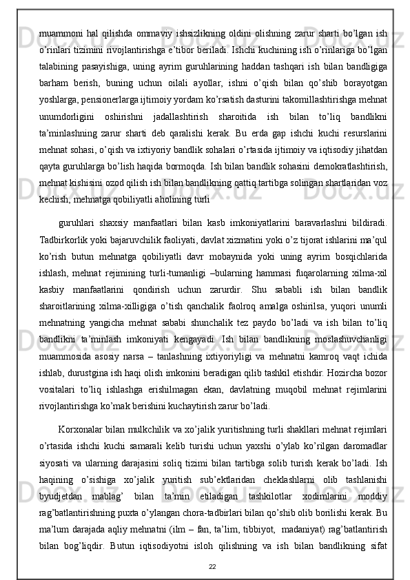 muammoni   hal   qilishda   ommaviy   ishsizlikning   oldini   olishning   zarur   sharti   bo’lgan   ish
o’rinlari tizimini rivojlantirishga e’tibor beriladi. Ishchi kuchining ish o’rinlariga bo’lgan
talabining   pasayishiga,   uning   ayrim   guruhlarining   haddan   tashqari   ish   bilan   bandligiga
barham   berish,   buning   uchun   oilali   ayollar,   ishni   o’qish   bilan   qo’shib   borayotgan
yoshlarga, pensionerlarga ijtimoiy yordam ko’rsatish dasturini takomillashtirishga mehnat
unumdorligini   oshirishni   jadallashtirish   sharoitida   ish   bilan   to’liq   bandlikni
ta’minlashning   zarur   sharti   deb   qaralishi   kerak.   Bu   erda   gap   ishchi   kuchi   resurslarini
mehnat sohasi, o’qish va ixtiyoriy bandlik sohalari o’rtasida ijtimoiy va iqtisodiy jihatdan
qayta guruhlarga bo’lish haqida bormoqda. Ish bilan bandlik sohasini demokratlashtirish,
mehnat kishisini ozod qilish ish bilan bandlikning qattiq tartibga solingan shartlaridan voz
kechish, mehnatga qobiliyatli aholining turli 
guruhlari   shaxsiy   manfaatlari   bilan   kasb   imkoniyatlarini   baravarlashni   bildiradi.
Tadbirkorlik yoki bajaruvchilik faoliyati, davlat xizmatini yoki o’z tijorat ishlarini ma’qul
ko’rish   butun   mehnatga   qobiliyatli   davr   mobaynida   yoki   uning   ayrim   bosqichlarida
ishlash,   mehnat   rejimining   turli-tumanligi   –bularning   hammasi   fuqarolarning   xilma-xil
kasbiy   manfaatlarini   qondirish   uchun   zarurdir.   Shu   sababli   ish   bilan   bandlik
sharoitlarining   xilma-xilligiga   o’tish   qanchalik   faolroq   amalga   oshirilsa,   yuqori   unumli
mehnatning   yangicha   mehnat   sababi   shunchalik   tez   paydo   bo’ladi   va   ish   bilan   to’liq
bandlikni   ta’minlash   imkoniyati   kengayadi.   Ish   bilan   bandlikning   moslashuvchanligi
muammosida   asosiy   narsa   –   tanlashning   ixtiyoriyligi   va   mehnatni   kamroq   vaqt   ichida
ishlab, durustgina ish haqi olish imkonini beradigan qilib tashkil etishdir. Hozircha bozor
vositalari   to’liq   ishlashga   erishilmagan   ekan,   davlatning   muqobil   mehnat   rejimlarini
rivojlantirishga ko’mak berishini kuchaytirish zarur bo’ladi.
Korxonalar bilan mulkchilik va xo’jalik yuritishning turli shakllari mehnat rejimlari
o’rtasida   ishchi   kuchi   samarali   kelib   turishi   uchun   yaxshi   o’ylab   ko’rilgan   daromadlar
siyosati   va   ularning   darajasini   soliq   tizimi   bilan   tartibga   solib   turish   kerak   bo’ladi.   Ish
haqining   o’sishiga   xo’jalik   yuritish   sub’ektlaridan   cheklashlarni   olib   tashlanishi
byudjetdan   mablag’   bilan   ta’min   etiladigan   tashkilotlar   xodimlarini   moddiy
rag’batlantirishning puxta o’ylangan chora-tadbirlari bilan qo’shib olib borilishi kerak. Bu
ma’lum darajada aqliy mehnatni (ilm – fan, ta’lim, tibbiyot,   madaniyat) rag’batlantirish
bilan   bog’liqdir.   Butun   iqtisodiyotni   isloh   qilishning   va   ish   bilan   bandlikning   sifat
22