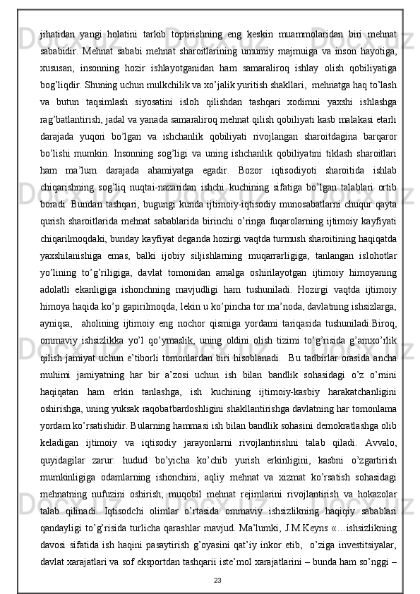 jihatidan   yangi   holatini   tarkib   toptirishning   eng   keskin   muammolaridan   biri   mehnat
sababidir.   Mehnat   sababi   mehnat   sharoitlarining   umumiy   majmuiga   va   inson   hayotiga,
xususan,   insonning   hozir   ishlayotganidan   ham   samaraliroq   ishlay   olish   qobiliyatiga
bog’liqdir. Shuning uchun mulkchilik va xo’jalik yuritish shakllari,  mehnatga haq to’lash
va   butun   taqsimlash   siyosatini   isloh   qilishdan   tashqari   xodimni   yaxshi   ishlashga
rag’batlantirish, jadal va yanada samaraliroq mehnat qilish qobiliyati kasb malakasi etarli
darajada   yuqori   bo’lgan   va   ishchanlik   qobiliyati   rivojlangan   sharoitdagina   barqaror
bo’lishi   mumkin.   Insonning   sog’ligi   va   uning   ishchanlik   qobiliyatini   tiklash   sharoitlari
ham   ma’lum   darajada   ahamiyatga   egadir.   Bozor   iqtisodiyoti   sharoitida   ishlab
chiqarishning   sog’liq   nuqtai-nazaridan   ishchi   kuchining   sifatiga   bo’lgan   talablari   ortib
boradi.   Bundan   tashqari,   bugungi   kunda   ijtimoiy-iqtisodiy   munosabatlarni   chuqur   qayta
qurish   sharoitlarida   mehnat   sabablarida   birinchi   o’ringa   fuqarolarning   ijtimoiy   kayfiyati
chiqarilmoqdaki, bunday kayfiyat deganda hozirgi vaqtda turmush sharoitining haqiqatda
yaxshilanishiga   emas,   balki   ijobiy   siljishlarning   muqarrarligiga,   tanlangan   islohotlar
yo’lining   to’g’riligiga,   davlat   tomonidan   amalga   oshirilayotgan   ijtimoiy   himoyaning
adolatli   ekanligiga   ishonchning   mavjudligi   ham   tushuniladi.   Hozirgi   vaqtda   ijtimoiy
himoya haqida ko’p gapirilmoqda, lekin u ko’pincha tor ma’noda, davlatning ishsizlarga,
ayniqsa,     aholining   ijtimoiy   eng   nochor   qismiga   yordami   tariqasida   tushuniladi.Biroq,
ommaviy   ishsizlikka   yo’l   qo’ymaslik,   uning   oldini   olish   tizimi   to’g’risida   g’amxo’rlik
qilish   jamiyat   uchun   e’tiborli   tomonlardan   biri   hisoblanadi.     Bu   tadbirlar   orasida   ancha
muhimi   jamiyatning   har   bir   a’zosi   uchun   ish   bilan   bandlik   sohasidagi   o’z   o’rnini
haqiqatan   ham   erkin   tanlashga,   ish   kuchining   ijtimoiy-kasbiy   harakatchanligini
oshirishga, uning yuksak raqobatbardoshligini shakllantirishga davlatning har tomonlama
yordam ko’rsatishidir. Bularning hammasi ish bilan bandlik sohasini demokratlashga olib
keladigan   ijtimoiy   va   iqtisodiy   jarayonlarni   rivojlantirishni   talab   qiladi.   Avvalo,
quyidagilar   zarur:   hudud   bo’yicha   ko’chib   yurish   erkinligini,   kasbni   o’zgartirish
mumkinligiga   odamlarning   ishonchini,   aqliy   mehnat   va   xizmat   ko’rsatish   sohasidagi
mehnatning   nufuzini   oshirish;   muqobil   mehnat   rejimlarini   rivojlantirish   va   hokazolar
talab   qilinadi.   Iqtisodchi   olimlar   o’rtasida   ommaviy   ishsizlikning   haqiqiy   sabablari
qandayligi   to’g’risida   turlicha   qarashlar   mavjud.   Ma’lumki,   J.M.Keyns   «…ishsizlikning
davosi   sifatida   ish   haqini   pasaytirish   g’oyasini   qat’iy   inkor   etib,     o’ziga   investitsiyalar,
davlat xarajatlari va sof eksportdan tashqarii iste’mol xarajatlarini – bunda ham so’nggi –
23