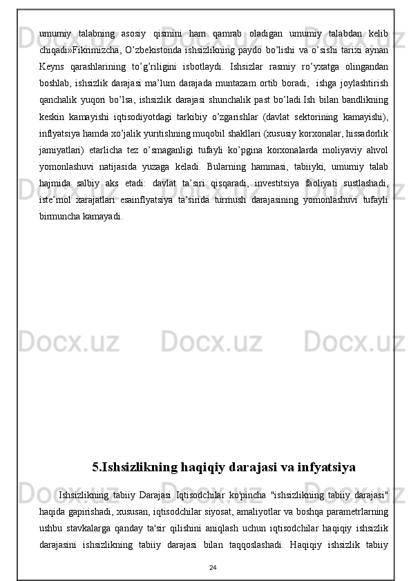 umumiy   talabning   asosiy   qismini   ham   qamrab   oladigan   umumiy   talabdan   kelib
chiqadi»Fikrimizcha,   O’zbekistonda   ishsizlikning   paydo   bo’lishi   va   o’sishi   tarixi   aynan
Keyns   qarashlarining   to’g’riligini   isbotlaydi.   Ishsizlar   rasmiy   ro’yxatga   olingandan
boshlab,   ishsizlik   darajasi   ma’lum   darajada   muntazam   ortib   boradi,     ishga   joylashtirish
qanchalik   yuqori   bo’lsa,   ishsizlik   darajasi   shunchalik   past   bo’ladi.Ish   bilan   bandlikning
keskin   kamayishi   iqtisodiyotdagi   tarkibiy   o’zgarishlar   (davlat   sektorining   kamayishi),
inflyatsiya hamda xo’jalik yuritishning muqobil shakllari (xususiy korxonalar, hissadorlik
jamiyatlari)   etarlicha   tez   o’smaganligi   tufayli   ko’pgina   korxonalarda   moliyaviy   ahvol
yomonlashuvi   natijasida   yuzaga   keladi.   Bularning   hammasi,   tabiiyki,   umumiy   talab
hajmida   salbiy   aks   etadi:   davlat   ta’siri   qisqaradi,   investitsiya   faoliyati   sustlashadi,
iste’mol   xarajatlari   esainflyatsiya   ta’sirida   turmush   darajasining   yomonlashuvi   tufayli
birmuncha kamayadi.
5.Ishsizlikning haqiqiy darajasi va infyatsiya
Ishsizlikning   tabiiy   Darajasi   Iqtisodchilar   ko'pincha   "ishsizlikning   tabiiy   darajasi"
haqida gapirishadi, xususan, iqtisodchilar siyosat, amaliyotlar va boshqa parametrlarning
ushbu   stavkalarga   qanday   ta'sir   qilishini   aniqlash   uchun   iqtisodchilar   haqiqiy   ishsizlik
darajasini   ishsizlikning   tabiiy   darajasi   bilan   taqqoslashadi.   Haqiqiy   ishsizlik   tabiiy
24 