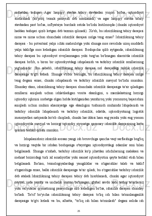 nisbatdan   tashqari   Agar   haqiqiy   stavka   tabiiy   stavkadan   yuqori   bo'lsa,   iqtisodiyot
sustlashadi   (ko'proq   texnik   pasayish   deb   nomlanadi)   va   agar   haqiqiy   stavka   tabiiy
stavkadan   past   bo'lsa,   inflyatsiya   burchak   ostida   bo'lishi   kutilmoqda   (chunki   iqtisodiyot
haddan tashqari qizib ketgan deb taxmin qilinadi). Xo'sh, bu ishsizlikning tabiiy darajasi
nima   va   nima   uchun   shunchaki   ishsizlik   darajasi   nolga   teng   emas?   Ishsizlikning   tabiiy
darajasi - bu potentsial yalpi ichki mahsulotga yoki shunga mos ravishda uzoq muddatli
yalpi   taklifga   mos   keladigan   ishsizlik   darajasi.   Boshqacha   qilib   aytganda,   ishsizlikning
tabiiy   darajasi   bu   iqtisodiyot   rivojlanmagan   yoki   turg'un   bo'lmagan   sharoitda   ishsizlik
darajasi   bo'lib,   u   biron   bir   iqtisodiyotdagi   ishqalanish   va   tarkibiy   ishsizlik   omillarining
yig'indisidir.   Shu   sababli,   ishsizlikning   tabiiy   darajasi   nol   darajadagi   tsiklik   ishsizlik
darajasiga   to'g'ri   keladi.   Shunga   e'tibor   beringki,   bu   ishsizlikning   tabiiy   darajasi   nolga
teng   degani   emas,   chunki   ishqalanish   va   tarkibiy   ishsizlik   mavjud   bo'lishi   mumkin.
Shunday ekan, ishsizlikning tabiiy darajasi shunchaki ishsizlik darajasiga ta'sir qiladigan
omillarni   aniqlash   uchun   ishlatiladigan   vosita   ekanligini,   u   mamlakatning   hozirgi
iqtisodiy iqlimini inobatga olgan holda kutilganidan yaxshiroq yoki yomonroq bajarishini
aniqlash   uchun   muhim   ahamiyatga   ega   ekanligini   tushunish   muhimdir.Ishqalanish   va
tarkibiy   ishsizlik   Ishqalanish   va   tarkibiy   ishsizlik,   odatda,   iqtisodiyotning   logistik
xususiyatlari natijasida ko'rib chiqiladi, chunki har ikkisi ham eng yaxshi yoki eng yomon
iqtisodiyotda   mavjud   va   hozirgi   iqtisodiy   siyosatga   qaramay   ishsizlik   darajasining   katta
qismini tashkil qilishi mumkin.
  Ishqalanishsiz ishsizlik asosan yangi ish beruvchiga qancha vaqt sarflashiga bog'liq
va   hozirgi   vaqtda   bir   ishdan   boshqasiga   o'tayotgan   iqtisodiyotdagi   odamlar   soni   bilan
belgilanadi.   Shunga   o'xshab,   tarkibiy   ishsizlik   ko'p   jihatdan   ishchilarning   malakasi   va
mehnat bozoridagi turli xil amaliyotlar yoki sanoat iqtisodiyotini qayta tashkil etish bilan
belgilanadi.   Ba'zan,   texnologiyalardagi   yangiliklar   va   o'zgarishlar   talab   va   taklif
o'zgarishiga emas, balki ishsizlik darajasiga ta'sir qiladi; bu o'zgarishlar tarkibiy ishsizlik
deb   ataladi.Ishsizlikning   tabiiy   darajasi   tabiiy   deb   hisoblanadi,   chunki   agar   iqtisodiyot
neytral,   juda   yaxshi   va   unchalik   yomon   bo'lmagan,   global   savdo   kabi   tashqi   ta'sirlarsiz
yoki valyutalar qiymatining pasayishiga  olib keladigan bo'lsa, ishsizlik darajasi  shunday
bo'ladi.   Ta'rif   bo'yicha   ishsizlikning   tabiiy   darajasi   to'liq   ish   bilan   ta'minlanganlik
darajasiga   to'g'ri   keladi   va   bu,   albatta,   "to'liq   ish   bilan   ta'minlash"   degani   aslida   ish
25
