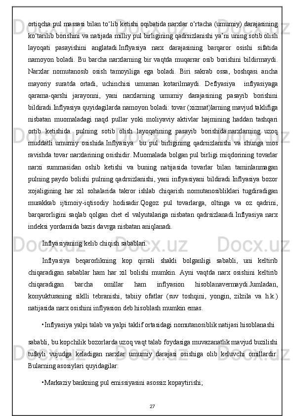 ortiqcha pul massasi bilan to‘lib ketishi oqibatida narxlar o‘rtacha (umumiy) darajasining
ko‘tarilib borishini va natijada milliy pul birligining qadrsizlanishi ya’ni uning sotib olish
layoqati   pasayishini   anglatadi.Inflyasiya   narx   darajasining   barqaror   osishi   sifatida
namoyon   boladi.   Bu   barcha   narxlarning   bir   vaqtda   muqarrar   osib   borishini   bildirmaydi.
Narxlar   nomutanosib   osish   tamoyiliga   ega   boladi.   Biri   sakrab   ossa,   boshqasi   ancha
mayoriy   suratda   ortadi,   uchinchisi   umuman   kotarilmaydi.   Deflyasiya     inflyasiyaga
qarama-qarshi   jarayonni,   yani   narxlarning   umumiy   darajasining   pasayib   borishini
bildiradi.Inflyasiya quyidagilarda namoyon boladi: tovar (xizmat)larning mavjud taklifiga
nisbatan   muomaladagi   naqd   pullar   yoki   moliyaviy   aktivlar   hajmining   haddan   tashqari
ortib   ketishida.   pulning   sotib   olish   layoqatining   pasayib   borishida.narxlarning   uzoq
muddatli   umumiy   osishida.Inflyasiya     bu   pul   birligining   qadrsizlanishi   va   shunga   mos
ravishda tovar narxlarining osishidir. Muomalada bolgan pul birligi miqdorining tovarlar
narxi   summasidan   oshib   ketishi   va   buning   natijasida   tovarlar   bilan   taminlanmagan
pulning paydo bolishi pulning qadrsizlanishi, yani inflyasiyani  bildiradi.Inflyasiya bozor
xojaligining   har   xil   sohalarida   takror   ishlab   chiqarish   nomutanosibliklari   tugdiradigan
murakkab   ijtimoiy-iqtisodiy   hodisadir.Qogoz   pul   tovarlarga,   oltinga   va   oz   qadrini,
barqarorligini   saqlab   qolgan   chet   el   valyutalariga   nisbatan   qadrsizlanadi.Inflyasiya   narx
indeksi yordamida bazis davrga nisbatan aniqlanadi.  
Inflyasiyaning kelib chiqish sabablari. 
Inflyasiya   beqarorlikning   kop   qirrali   shakli   bolganligi   sababli,   uni   keltirib
chiqaradigan   sabablar   ham   har   xil   bolishi   mumkin.   Ayni   vaqtda   narx   osishini   keltirib
chiqaradigan   barcha   omillar   ham   inflyasion   hisoblanavermaydi.Jumladan,
konyukturaning   siklli   tebranishi,   tabiiy   ofatlar   (suv   toshqini,   yongin,   zilzila   va   h.k.)
natijasida narx osishini inflyasion deb hisoblash mumkin emas.
•Inflyasiya yalpi talab va yalpi taklif ortasidagi nomutanosiblik natijasi hisoblanashi 
sababli, bu kopchilik bozorlarda uzoq vaqt talab foydasiga muvazanatlik mavjud buzilishi
tufayli   vujudga   keladigan   narxlar   umumiy   darajasi   osishiga   olib   keluvchi   omillardir.
Bularning asosiylari quyidagilar:
•Markaziy bankning pul emissiyasini asossiz kopaytirishi;
27