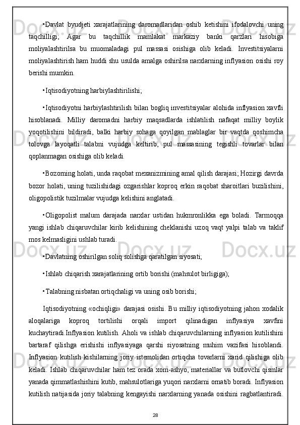•Davlat   byudjeti   xarajatlarining   daromadlaridan   oshib   ketishini   ifodalovchi   uning
taqchilligi;   Agar   bu   taqchillik   mamlakat   markaziy   banki   qarzlari   hisobiga
moliyalashtirilsa   bu   muomaladagi   pul   massasi   osishiga   olib   keladi.   Investitsiyalarni
moliyalashtirish ham huddi shu usulda amalga oshirilsa narxlarning inflyasion osishi roy
berishi mumkin.
•Iqtisodiyotning harbiylashtirilishi;
•Iqtisodiyotni  harbiylashtirilish bilan bogliq investitsiyalar  alohida inflyasion xavfli
hisoblanadi.   Milliy   daromadni   harbiy   maqsadlarda   ishlatilish   nafaqat   milliy   boylik
yoqotilishini   bildiradi,   balki   harbiy   sohaga   qoyilgan   mablaglar   bir   vaqtda   qoshimcha
tolovga   layoqatli   talabni   vujudga   keltirib,   pul   massasining   tegishli   tovarlar   bilan
qoplanmagan osishiga olib keladi.
•Bozorning holati, unda raqobat mexanizmining amal qilish darajasi; Hozirgi davrda
bozor   holati,  uning   tuzilishidagi   ozgarishlar   koproq  erkin  raqobat   sharoitlari   buzilishini,
oligopolistik tuzilmalar vujudga kelishini anglatadi.
•Oligopolist   malum   darajada   narxlar   ustidan   hukmronlikka   ega   boladi.   Tarmoqqa
yangi   ishlab   chiqaruvchilar   kirib   kelishining   cheklanishi   uzoq   vaqt   yalpi   talab   va   taklif
mos kelmasligini ushlab turadi.
•Davlatning oshirilgan soliq solishga qaratilgan siyosati;
•Ishlab chiqarish xarajatlarining ortib borishi (mahsulot birligiga);
•Talabning nisbatan ortiqchaligi va uning osib borishi;
Iqtisodiyotning   «ochiqligi»   darajasi   osishi.   Bu   milliy   iqtisodiyotning   jahon   xodalik
aloqalariga   koproq   tortilishi   orqali   import   qilinadigan   inflyasiya   xavfini
kuchaytiradi.Inflyasion kutilish. Aholi va ishlab chiqaruvchilarning inflyasion kutilishini
bartaraf   qilishga   erishishi   inflyasiyaga   qarshi   siyosatning   muhim   vazifasi   hisoblandi.
Inflyasion   kutilish   kishilarning   joriy   istemolidan   ortiqcha   tovarlarni   xarid   qilishiga   olib
keladi. Ishlab chiqaruvchilar ham tez orada xom-ashyo, materiallar va butlovchi qismlar
yanada qimmatlashishini kutib, mahsulotlariga yuqori narxlarni ornatib boradi. Inflyasion
kutilish natijasida joriy talabning kengayishi  narxlarning yanada osishini  ragbatlantiradi.
28