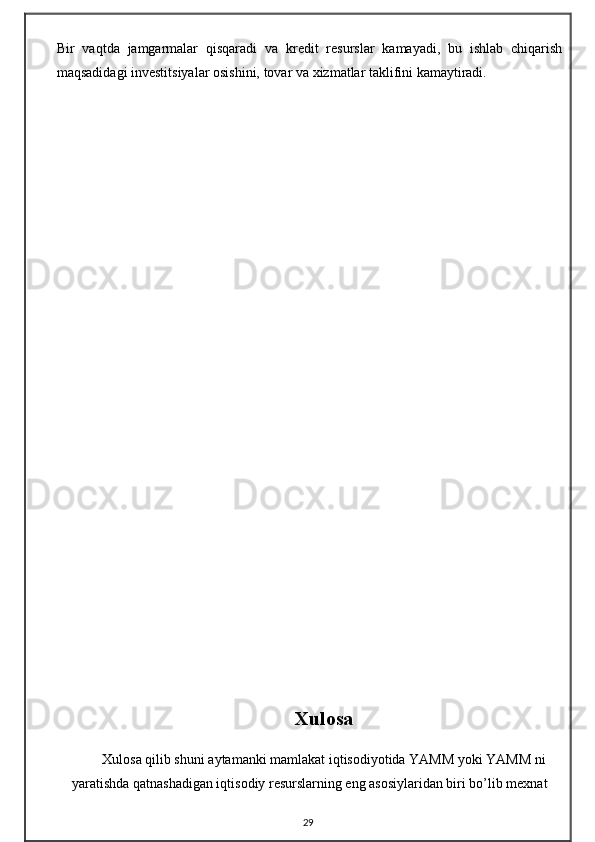 Bir   vaqtda   jamgarmalar   qisqaradi   va   kredit   resurslar   kamayadi,   bu   ishlab   chiqarish
maqsadidagi investitsiyalar osishini, tovar va xizmatlar taklifini kamaytiradi.
Xulosa
Xulosa qilib shuni aytamanki mamlakat iqtisodiyotida YAMM yoki YAMM ni
yaratishda qatnashadigan iqtisodiy resurslarning eng asosiylaridan biri bo’lib mexnat
29