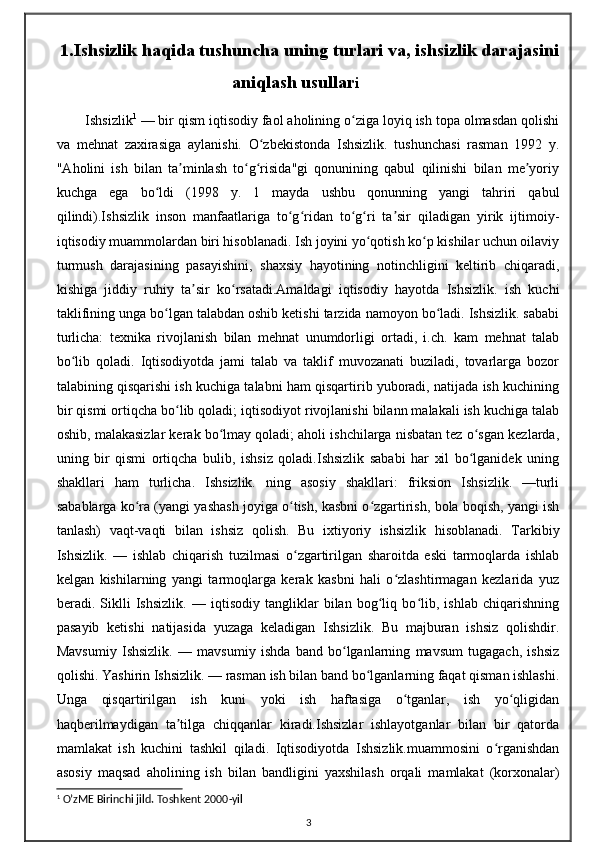 1.Ishsizlik haqida tushuncha uning turlari va, ishsizlik darajasini
aniqlash usullar i
Ishsizlik 1
 — bir qism iqtisodiy faol aholining o ziga loyiq ish topa olmasdan qolishiʻ
va   mehnat   zaxirasiga   aylanishi.   O zbekistonda   Ishsizlik.   tushunchasi   rasman   1992   y.	
ʻ
"Aholini   ish   bilan   ta minlash   to g risida"gi   qonunining   qabul   qilinishi   bilan   me yoriy	
ʼ ʻ ʻ ʼ
kuchga   ega   bo ldi   (1998   y.   1   mayda   ushbu   qonunning   yangi   tahriri   qabul	
ʻ
qilindi).Ishsizlik   inson   manfaatlariga   to g ridan   to g ri   ta sir   qiladigan   yirik   ijtimoiy-	
ʻ ʻ ʻ ʻ ʼ
iqtisodiy muammolardan biri hisoblanadi. Ish joyini yo qotish ko p kishilar uchun oilaviy	
ʻ ʻ
turmush   darajasining   pasayishini,   shaxsiy   hayotining   notinchligini   keltirib   chiqaradi,
kishiga   jiddiy   ruhiy   ta sir   ko rsatadi.Amaldagi   iqtisodiy   hayotda   Ishsizlik.   ish   kuchi	
ʼ ʻ
taklifining unga bo lgan talabdan oshib ketishi tarzida namoyon bo ladi. Ishsizlik. sababi	
ʻ ʻ
turlicha:   texnika   rivojlanish   bilan   mehnat   unumdorligi   ortadi,   i.ch.   kam   mehnat   talab
bo lib   qoladi.   Iqtisodiyotda   jami   talab   va   taklif   muvozanati   buziladi,   tovarlarga   bozor	
ʻ
talabining qisqarishi ish kuchiga talabni ham qisqartirib yuboradi, natijada ish kuchining
bir qismi ortiqcha bo lib qoladi; iqtisodiyot rivojlanishi bilann malakali ish kuchiga talab	
ʻ
oshib, malakasizlar kerak bo lmay qoladi; aholi ishchilarga nisbatan tez o sgan kezlarda,	
ʻ ʻ
uning   bir   qismi   ortiqcha   bulib,   ishsiz   qoladi.Ishsizlik   sababi   har   xil   bo lganidek   uning	
ʻ
shakllari   ham   turlicha.   Ishsizlik.   ning   asosiy   shakllari:   friksion   Ishsizlik.   —turli
sabablarga ko ra (yangi yashash joyiga o tish, kasbni o zgartirish, bola boqish, yangi ish	
ʻ ʻ ʻ
tanlash)   vaqt-vaqti   bilan   ishsiz   qolish.   Bu   ixtiyoriy   ishsizlik   hisoblanadi.   Tarkibiy
Ishsizlik.   —   ishlab   chiqarish   tuzilmasi   o zgartirilgan   sharoitda   eski   tarmoqlarda   ishlab	
ʻ
kelgan   kishilarning   yangi   tarmoqlarga   kerak   kasbni   hali   o zlashtirmagan   kezlarida   yuz	
ʻ
beradi.   Siklli   Ishsizlik.   —   iqtisodiy   tangliklar   bilan   bog liq   bo lib,   ishlab   chiqarishning	
ʻ ʻ
pasayib   ketishi   natijasida   yuzaga   keladigan   Ishsizlik.   Bu   majburan   ishsiz   qolishdir.
Mavsumiy   Ishsizlik.   —   mavsumiy   ishda   band   bo lganlarning   mavsum   tugagach,   ishsiz	
ʻ
qolishi. Yashirin Ishsizlik. — rasman ish bilan band bo lganlarning faqat qisman ishlashi.	
ʻ
Unga   qisqartirilgan   ish   kuni   yoki   ish   haftasiga   o tganlar,   ish   yo qligidan	
ʻ ʻ
haqberilmaydigan   ta tilga   chiqqanlar   kiradi.Ishsizlar   ishlayotganlar   bilan   bir   qatorda	
ʼ
mamlakat   ish   kuchini   tashkil   qiladi.   Iqtisodiyotda   Ishsizlik.muammosini   o rganishdan	
ʻ
asosiy   maqsad   aholining   ish   bilan   bandligini   yaxshilash   orqali   mamlakat   (korxonalar)
1
 O’zME Birinchi jild. Toshkent 2000-yil
3