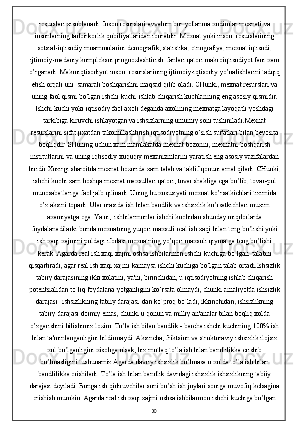 resurslari xisoblanadi. Inson resurslari avvalom bor yollanma xodimlar mexnati va
insonlarning tadbirkorlik qobiliyatlaridan iboratdir. Mexnat yoki inson  resurslarining
sotsial-iqtisodiy muammolarini demografik, statistika, etnografiya, mexnat iqtisodi,
ijtimoiy-madaniy kompleksni prognozlashtirish  fanlari qatori makroiqtisodiyot fani xam
o’rganadi. Makroiqtisodiyot inson  resurslarining ijtimoiy-iqtisodiy yo’nalishlarini tadqiq
etish orqali uni  samarali boshqarishni maqsad qilib oladi. CHunki, mexnat resurslari va
uning faol qismi bo’lgan ishchi kuchi-ishlab chiqarish kuchlarining eng asosiy qismidir.
Ishchi kuchi yoki iqtisodiy faol axoli deganda axolining mexnatga layoqatli yoshdagi
tarkibiga kiruvchi ishlayotgan va ishsizlarning umumiy soni tushiniladi.Mexnat
resurslarini sifat jixatdan takomillashtirish iqtisodiyotning o’sish sur'atlari bilan bevosita
boqliqdir. SHuning uchun xam mamlakatda mexnat bozorini, mexnatni boshqarish
institutlarini va uning iqtisodiy-xuquqiy mexanizmlarini yaratish eng asosiy vazifalardan
biridir.Xozirgi sharoitda mexnat bozorida xam talab va taklif qonuni amal qiladi. CHunki,
ishchi kuchi xam boshqa mexnat maxsullari qatori, tovar shakliga ega bo’lib, tovar-pul
munosabatlariga faol jalb qilinadi. Uning bu xususiyati mexnat ko’rsatkichlari tizimida
o’z aksini topadi. Ular orasida ish bilan bandlik va ishsizlik ko’rsatkichlari muxim
axamiyatga ega. Ya'ni,  ishbilarmonlar ishchi kuchidan shunday miqdorlarda
foydalanadilarki bunda mexnatning yuqori maxsuli real ish xaqi bilan teng bo’lishi yoki
ish xaqi xajmini puldagi ifodasi mexnatning yo’qori maxsuli qiymatga teng bo’lishi
kerak. Agarda real ish xaqi xajmi oshsa ishbilarmon ishchi kuchiga bo’lgan  talabni
qisqartiradi, agar real ish xaqi xajmi kamaysa ishchi kuchiga bo’lgan talab ortadi.Ishsizlik
tabiiy darajasining ikki xolatini, ya'ni, birinchidan, u iqtisodiyotning ishlab chiqarish
potentsialidan to’liq foydalana-yotganligini ko’rsata olmaydi, chunki amaliyotda ishsizlik
darajasi "ishsizlikning tabiiy darajasi"dan ko’proq bo’ladi, ikkinchidan, ishsizlikning
tabiiy darajasi doimiy emas, chunki u qonun va milliy an'analar bilan boqliq xolda
o’zgarishini bilishimiz lozim. To’la ish bilan bandlik - barcha ishchi kuchining 100% ish
bilan ta'minlanganligini bildirmaydi. Aksincha, friktsion va strukturaviy ishsizlik ilojsiz
xol bo’lganligini xisobga olsak, biz mutlaq to’la ish bilan bandlilikka erishib
bo’lmasligini tushunamiz.Agarda davriy ishsizlik bo’lmasa u xolda to’la ish bilan
bandlilikka erishiladi. To’la ish bilan bandlik davrdagi ishsizlik ishsizlikning tabiiy
darajasi deyiladi. Bunga ish qidiruvchilar soni bo’sh ish joylari soniga muvofiq kelsagina
erishish mumkin. Agarda real ish xaqi xajmi oshsa ishbilarmon ishchi kuchiga bo’lgan
30
