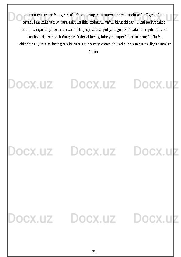 talabni qisqartiradi, agar real ish xaqi xajmi kamaysa ishchi kuchiga bo’lgan talab
ortadi.Ishsizlik tabiiy darajasining ikki xolatini, ya'ni, birinchidan, u iqtisodiyotning
ishlab chiqarish potentsialidan to’liq foydalana-yotganligini ko’rsata olmaydi, chunki
amaliyotda ishsizlik darajasi "ishsizlikning tabiiy darajasi"dan ko’proq bo’ladi,
ikkinchidan, ishsizlikning tabiiy darajasi doimiy emas, chunki u qonun va milliy an'analar
bilan.
31