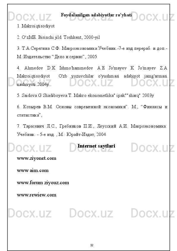 Foydalanilgan adabiyotlar ro'yhati
1. Makroiqtisodiyot
2. O zME. Birinchi jild. Toshkent, 2000-yilʻ
3. Т.А.Серегина С.Ф. Макроэкономика:Учебник.-7-е изд.перераб. и доп.-
М.:Издательство “Дело и сервис”, 2005
4.   Ahmedov   D . K   Ishmo ' hammedov   A . E   Jo ' mayev   K   Jo ' mayev   Z . A
Makroiqtisodiyot     O ' zb   yozuvchilar   o ' yushmasi   adabiyot   jamg ' armasi
nashriyoti  2004 y
5. Saidova G Shadiboyeva T. Makro ekonometlika" ipak""sharq" 2003y
6.   Козырев   В.М.   Основы   современной   экономики”.   М.,   “Финансы   и
статистика”,
7.   Тарасевич   Л.С.,   Гребников   П.И.,   Леусский   А.И.   Макроэкономика:
Учебник. - 5-е изд. , М.: Юрайт-Издат, 2004
Internet saytlari
www.ziyonet.com
www aim.com
www.forum ziyouz.com
www.rewiew.com
32