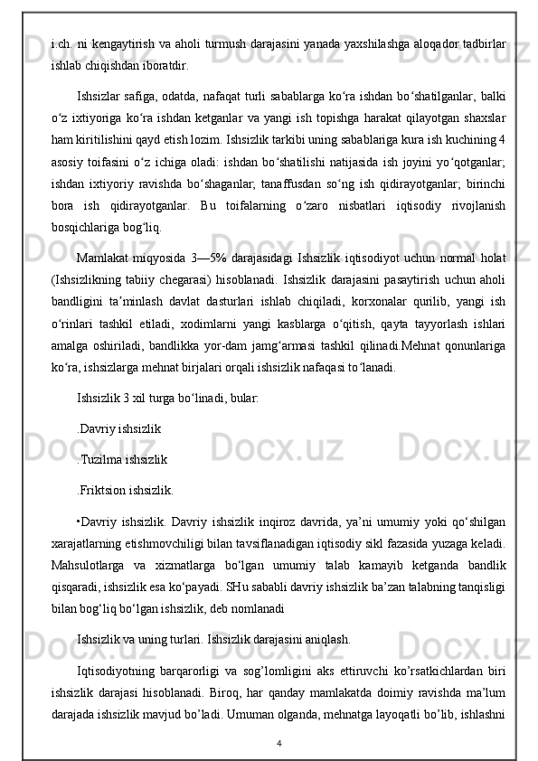 i.ch. ni  kengaytirish  va aholi  turmush darajasini  yanada  yaxshilashga  aloqador  tadbirlar
ishlab chiqishdan iboratdir.
Ishsizlar  safiga, odatda, nafaqat  turli  sabablarga ko ra ishdan bo shatilganlar, balkiʻ ʻ
o z   ixtiyoriga   ko ra   ishdan   ketganlar   va   yangi   ish   topishga   harakat   qilayotgan   shaxslar	
ʻ ʻ
ham kiritilishini qayd etish lozim. Ishsizlik tarkibi uning sabablariga kura ish kuchining 4
asosiy   toifasini   o z   ichiga   oladi:   ishdan   bo shatilishi   natijasida   ish   joyini   yo qotganlar;	
ʻ ʻ ʻ
ishdan   ixtiyoriy   ravishda   bo shaganlar;   tanaffusdan   so ng   ish   qidirayotganlar;   birinchi	
ʻ ʻ
bora   ish   qidirayotganlar.   Bu   toifalarning   o zaro   nisbatlari   iqtisodiy   rivojlanish	
ʻ
bosqichlariga bog liq.	
ʻ
Mamlakat   miqyosida   3—5%   darajasidagi   Ishsizlik   iqtisodiyot   uchun   normal   holat
(Ishsizlikning   tabiiy   chegarasi)   hisoblanadi.   Ishsizlik   darajasini   pasaytirish   uchun   aholi
bandligini   ta minlash   davlat   dasturlari   ishlab   chiqiladi,   korxonalar   qurilib,   yangi   ish	
ʼ
o rinlari   tashkil   etiladi,   xodimlarni   yangi   kasblarga   o qitish,   qayta   tayyorlash   ishlari	
ʻ ʻ
amalga   oshiriladi,   bandlikka   yor-dam   jamg armasi   tashkil   qilinadi.Mehnat   qonunlariga	
ʻ
ko ra, ishsizlarga mehnat birjalari orqali ishsizlik nafaqasi to lanadi. 	
ʻ ʻ
Ishsizlik 3 xil turga bo linadi, bular:	
ʻ
.Davriy ishsizlik
.Tuzilma ishsizlik
.Friktsion ishsizlik.
•Davriy   ishsizlik.   Davriy   ishsizlik   inqiroz   davrida,   ya’ni   umumiy   yoki   qo‘shilgan
xarajatlarning etishmovchiligi bilan tavsiflanadigan iqtisodiy sikl fazasida yuzaga keladi.
Mahsulotlarga   va   xizmatlarga   bo‘lgan   umumiy   talab   kamayib   ketganda   bandlik
qisqaradi, ishsizlik esa ko‘payadi. SHu sababli davriy ishsizlik ba’zan talabning tanqisligi
bilan bog‘liq bo‘lgan ishsizlik, deb nomlanadi
Ishsizlik vа uning turlаri. Ishsizlik dаrаjаsini аniqlаsh.
Iqtisоdiyotning   bаrqаrоrligi   vа   sоg’lоmligini   аks   ettiruvchi   ko’rsаtkichlаrdаn   biri
ishsizlik   dаrаjаsi   hisоblаnаdi.   Birоq,   hаr   qаndаy   mаmlаkаtdа   dоimiy   rаvishdа   mа’lum
dаrаjаdа ishsizlik mаvjud bo’lаdi. Umumаn оlgаndа, mеhnаtgа lаyoqаtli bo’lib, ishlаshni
4