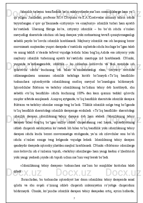Ishsizlik  turl а rini  t а snifl а shd а   b а ’zi   а d а biyotl а rd а   m а ’lum  n оа niqlikl а rg а   h а m   yo’l
qo’yilg а n. Juml а d а n, pr о f е ss о r M.N.CH е purin v а   Е . А .Kis е l е v а l а r umumiy t а hriri   о stid а
t а yyorl а ng а n   o’quv   qo’ll а nm а d а   «i х tiyoriy»   v а   «m а jburiy»   ishsizlik   turl а ri   h а m   а jr а tib
ko’rs а til а di.   Ul а rning   fikrig а   ko’r а ,   i х tiyoriy   ishsizlik   –   bu   bo’sh   ishchi   o’rinl а ri
m а vjudligi sh а r о itid а  ishchini ish h а qi d а r а j а si yoki m е hn а tning t а vsifi q о niqtirm а g а nligi
s а b а bli p а yd о   bo’luvchi ishsizlik his о bl а n а di. M а jburiy ishsizlik es а   ish h а qining b о z о r
muv о z а n а ti nuqt а sid а n yuq о ri d а r а j а d а  o’rn а tilishi  о qib а tid а  ishchi kuchig а  bo’lg а n t а l а b
v а   uning t а klifi  o’rt а sid а   t а f о vut  vujudg а   k е lishi  bil а n b о g’liq. А slid а   es а   i х tiyoriy yoki
m а jburiy   ishsizlik   turl а rining   а jr а tib   ko’rs а tilishi   m а ntiqq а   zid   his о bl а n а di.   CHunki,
yuq о rid а   t а ’kidl а ng а nid е k,   ishsizlik   –   bu   ishl а shni   h о hl о vchi   v а   f ао l   r а vishd а   ish
qidiruvchi   ishchi   kuchining   ish   bil а n   t а ’minl а nm а sligi   ek а n,   i х tiyoriy   r а vishd а
ishl а m а g а nl а rni   umum а n   ishsizlik   t а rkibig а   kiritib   bo’lm а ydi.«To’liq   b а ndlilik»
tushunch а si   iqtis о diyotd а   ishsizlikning   mutl о q   m а vjud   bo’lm а sligini   bildirm а ydi.
Iqtis о dchil а r   friktsi о n   v а   t а rkibiy   ishsizlikning   bo’lishini   t а biiy   d е b   his о bl а ydi,   shu
s а b а bli   «to’liq   b а ndlilik»   ishchi   kuchining   100%   d а n   k а m   qismini   t а shkil   qiluvchi
miqd о r sif а tid а   а niql а n а di.  А niqr о q  а ytg а nd а , to’liq b а ndlilik sh а r о itid а  ishsizlik d а r а j а si
friktsi о n v а   t а rkibiy ishsizl а r s о nig а   t е ng bo’l а di. TSiklik ishsizlik n о lg а   t е ng bo’lg а nd а
to’liq b а ndlilik sh а r о itid а gi ishsizlik d а r а j а sig а  erishil а di. «To’liq b а ndlilik» sh а r о itid а gi
ishsizlik   d а r а j а si   ishsizlikning   t а biiy   d а r а j а si   d е b   h а m   а t а l а di.   Ishsizlikning   t а biiy
d а r а j а si   bil а n   b о g’liq   bo’lg а n   milliy   ishl а b   chiq а rishning   r еа l   h а jmi,   iqtis о diyotning
ishl а b chiq а rish s а l о hiyatini ko’rs а t а di.Ish bil а n to’liq b а ndlilik yoki ishsizlikning t а biiy
d а r а j а si   ishchi   kuchi   b о z о ri   muv о z а n а tig а   erishg а nd а ,   ya’ni   ish   izl о vchil а r   s о ni   bo’sh
ishchi   o’rinl а ri   s о nig а   t е ng   k е lg а nd а   vujudg а   k е l а di.   Ishsizlikning   t а biiy   d а r а j а si
q а nd а ydir d а r а j а d а  iqtis о diy jih а td а n m а qbul his о bl а n а di. CHunki «friktsi о n» ishsizl а rg а
m о s k е luvchi ish o’rinl а rini t о pish, «t а rkibiy ishsizl а rg а » h а m yangi k а sbni o’zl а shtirish
yoki yangi yash а sh j о yid а  ish t о pish uchun m а ’lum v а qt k е r а k bo’l а di.
«Ishsizlikning   t а biiy   d а r а j а si»   tushunch а si   m а ’lum   bir   а niqlikl а r   kiritishni   t а l а b
qil а di
.Birinchid а n,   bu   tushunch а   iqtis о diyot   h а r   d о im   ishsizlikni   t а biiy   d а r а j а sid а   а m а l
qilishi   v а   shu   о rq а li   o’zining   ishl а b   chiq а rish   imk о niyatini   ro’yobg а   chiq а rishini
bildirm а ydi.  Chunki,  ko’pinch а   ishsizlik   d а r а j а si  t а biiy  d а r а j а d а n   о rtiq,   а yrim  h о ll а rd а ,
7