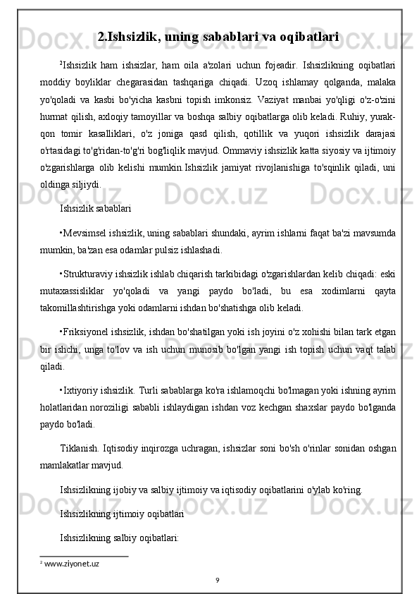 2.Ishsizlik, uning sabablari va oqibatlari
2
Ishsizlik   ham   ishsizlar,   ham   oila   a'zolari   uchun   fojeadir.   Ishsizlikning   oqibatlari
moddiy   boyliklar   chegarasidan   tashqariga   chiqadi.   Uzoq   ishlamay   qolganda,   malaka
yo'qoladi   va   kasbi   bo'yicha   kasbni   topish   imkonsiz.   Vaziyat   manbai   yo'qligi   o'z-o'zini
hurmat qilish, axloqiy tamoyillar va boshqa salbiy oqibatlarga olib keladi. Ruhiy, yurak-
qon   tomir   kasalliklari,   o'z   joniga   qasd   qilish,   qotillik   va   yuqori   ishsizlik   darajasi
o'rtasidagi to'g'ridan-to'g'ri bog'liqlik mavjud. Ommaviy ishsizlik katta siyosiy va ijtimoiy
o'zgarishlarga   olib   kelishi   mumkin.Ishsizlik   jamiyat   rivojlanishiga   to'sqinlik   qiladi,   uni
oldinga siljiydi.
Ishsizlik sabablari
•Mevsimsel ishsizlik, uning sabablari shundaki, ayrim ishlarni faqat ba'zi mavsumda
mumkin, ba'zan esa odamlar pulsiz ishlashadi.
•Strukturaviy ishsizlik ishlab chiqarish tarkibidagi o'zgarishlardan kelib chiqadi: eski
mutaxassisliklar   yo'qoladi   va   yangi   paydo   bo'ladi,   bu   esa   xodimlarni   qayta
takomillashtirishga yoki odamlarni ishdan bo'shatishga olib keladi.
•Friksiyonel ishsizlik, ishdan bo'shatilgan yoki ish joyini o'z xohishi bilan tark etgan
bir   ishchi,   unga   to'lov   va   ish   uchun   munosib   bo'lgan   yangi   ish   topish   uchun   vaqt   talab
qiladi.
•Ixtiyoriy ishsizlik. Turli sabablarga ko'ra ishlamoqchi bo'lmagan yoki ishning ayrim
holatlaridan noroziligi sababli  ishlaydigan ishdan voz kechgan shaxslar  paydo bo'lganda
paydo bo'ladi.
Tiklanish. Iqtisodiy inqirozga uchragan, ishsizlar  soni bo'sh o'rinlar sonidan oshgan
mamlakatlar mavjud.
Ishsizlikning ijobiy va salbiy ijtimoiy va iqtisodiy oqibatlarini o'ylab ko'ring.
Ishsizlikning ijtimoiy oqibatlari
Ishsizlikning salbiy oqibatlari:
2
 www.ziyonet.uz
9 