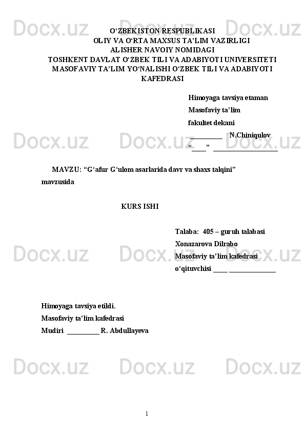 1O‘ZBEKISTON RESPUBLIKASI
OLIY VA O‘RTA MAXSUS TA’LIM VAZIRLIGI
ALISHER NAVOIY NOMIDAGI
TOSHKENT DAVLAT O‘ZBEK TILI VA ADABIYOTI UNIVERSITETI
MASOFAVIY TA’LIM YO‘NALISHI O‘ZBEK TILI VA ADABIYOTI
KAFEDRASI       
   
   Himoyaga tavsiya etaman
           Masofaviy ta’lim 
                 fakultet dekani
                                                         _________    N.Chiniqulov   
                                                        “____”  __________________
               
      MAVZU: “ G‘afur G‘ulom asarlarida davr va shaxs talqini ”
mavzusida
KURS ISHI
Talaba:  405 – guruh talabasi 
Xonazarova Dilrabo
Masofaviy ta’lim kafedrasi 
o‘qituvchisi ____ _____________
Himoyaga tavsiya etildi. 
Masofaviy ta’lim kafedrasi
Mudiri  _________ R. Abdullayeva
                                            
                                  