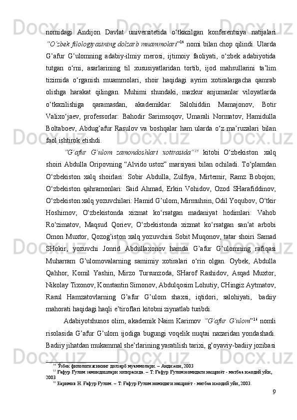 99
nomidagi   Andijon   Davlat   universitetida   o‘tkazilgan   konferentsiya   natijalari
“O‘zbek filologiyasining dolzarb muammolari ” 14
  nomi bilan chop qilindi. Ularda
G’afur   G’ulomning   adabiy-ilmiy   merosi,   ijtimoiy   faoliyati,   o‘zbek   adabiyotida
tutgan   o‘rni,   asarlarining   til   xususiyatlaridan   tortib,   ijod   mahsullarini   ta’lim
tizimida   o‘rganish   muammolari,   shoir   haqidagi   ayrim   xotiralargacha   qamrab
olishga   harakat   qilingan.   Muhimi   shundaki,   mazkur   anjumanlar   viloyatlarda
o‘tkazilishiga   qaramasdan,   akademiklar:   Salohiddin   Mamajonov,   Botir
Valixo‘jaev,   professorlar:   Bahodir   Sarimsoqov,   Umarali   Normatov,   Hamidulla
Boltaboev,   Abdug’afur   Rasulov   va   boshqalar   ham   ularda   o‘z   ma’ruzalari   bilan
faol   ishtirok   etishdi.
“G’afur   G’ulom   zamondoshlari   xotirasida” 15
  kitobi   O‘zbekiston   xalq
shoiri  Abdulla  Oripovning  “Alvido ustoz”   marsiyasi   bilan ochiladi.  To‘plamdan
O‘zbekiston   xalq   shoirlari:   Sobir   Abdulla,   Zulfiya,   Mirtemir,   Ramz   Bobojon;
O‘zbekiston   qahramonlari:   Said   Ahmad,   Erkin   Vohidov,   Ozod   SHarafiddinov;
O‘zbekiston xalq yozuvchilari: Hamid G’ulom, Mirmuhsin, Odil Yoqubov, O‘tkir
Hoshimov;   O‘zbekistonda   xizmat   ko‘rsatgan   madaniyat   hodimlari:   Vahob
Ro‘zimatov,   Maqsud   Qoriev;   O‘zbekistonda   xizmat   ko‘rsatgan   san’at   arbobi
Omon Muxtor, Qozog’iston xalq yozuvchisi  Sobit  Muqonov,  tatar  shoiri  Samad
SHokir,   yozuvchi   Jonrid   Abdullaxonov   hamda   G’afur   G’ulomning   rafiqasi
Muharram   G’ulomovalarning   samimiy   xotiralari   o‘rin   olgan.   Oybek,   Abdulla
Qahhor,   Komil   Yashin,   Mirzo   Tursunzoda,   SHarof   Rashidov,   Asqad   Muxtor,
Nikolay Tixonov, Konstantin Simonov, Abdulqosim Lohutiy, CHingiz Aytmatov,
Rasul   Hamzatovlarning   G’afur   G’ulom   shaxsi,   iqtidori,   salohiyati,   badiiy
mahorati   haqidagi   haqli e’tiroflari   kitobni   ziynatlab   turibdi.
Adabiyotshunos  olim, akademik Naim  Karimov   “G’afur  G’ulom ” 16
  nomli
risolasida   G’afur   G’ulom   ijodiga   bugungi   voqelik   nuqtai   nazaridan   yondashadi.
Badiiy   jihatdan   mukammal she’rlarining   yaratilish   tarixi,   g’oyaviy-badiiy   jozibasi
14
  Ўзбек   филологиясининг   долзарб   муаммолари.   –   Андижон,   2003
15
 Ғафур Ғулом замондошлари хотирасида. – Т: Ғафур Ғулом номидаги нашриёт - матбаа ижодий уйи,
2003
16
  Каримов   Н.   Ғафур   Ғулом.   – Т:   Ғафур Ғулом   номидаги   нашриёт   -   матбаа   ижодий   уйи,   2003. 