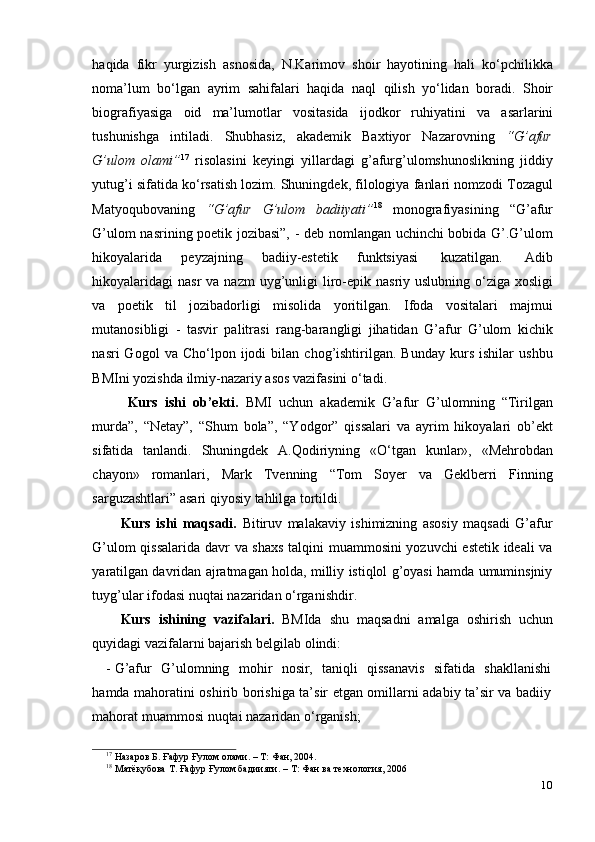 10haqida   fikr   yurgizish   asnosida,   N.Karimov   shoir   hayotining   hali   ko‘pchilikka
noma’lum   bo‘lgan   ayrim   sahifalari   haqida   naql   qilish   yo‘lidan   boradi.   Shoir
biografiyasiga   oid   ma’lumotlar   vositasida   ijodkor   ruhiyatini   va   asarlarini
tushunishga   intiladi.   Shubhasiz,   akademik   Baxtiyor   Nazarovning   “G’afur
G’ulom   olami” 17
  risolasini   keyingi   yillardagi   g’afurg’ulomshunoslikning   jiddiy
yutug’i   sifatida   ko‘rsatish   lozim.   Shuningdek,   filologiya   fanlari   nomzodi   Tozagul
Matyoqubovaning   “G’afur   G’ulom   badiiyati” 18
  monografiyasining   “G’afur
G’ulom nasrining poetik jozibasi”, - deb nomlangan uchinchi bobida G’.G’ulom
hikoyalarida   peyzajning   badiiy-estetik   funktsiyasi   kuzatilgan.   Adib
hikoyalaridagi   nasr  va nazm  uyg’unligi   liro-epik nasriy uslubning o‘ziga xosligi
va   poetik   til   jozibadorligi   misolida   yoritilgan.   Ifoda   vositalari   majmui
mutanosibligi   -   tasvir   palitrasi   rang-barangligi   jihatidan   G’afur   G’ulom   kichik
nasri   Gogol   va   Cho‘lpon  ijodi   bilan   chog’ishtirilgan.   Bunday   kurs   ishilar   ushbu
BMIni   yozishda   ilmiy-nazariy   asos   vazifasini o‘tadi.
Kurs   ishi   ob’ekti.   BMI   uchun   akademik   G’afur   G’ulomning   “Tirilgan
murda”,   “Netay”,   “Shum   bola”,   “Yodgor”   qissalari   va   ayrim   hikoyalari   ob’ekt
sifatida   tanlandi.   Shuningdek   A.Qodiriyning   «O‘tgan   kunlar»,   «Mehrobdan
chayon»   romanlari,   Mark   Tvenning   “Tom   Soyer   va   Geklberri   Finning
sarguzashtlari”   asari   qiyosiy   tahlilga   tortildi.
Kurs   ishi   maqsadi.   Bitiruv   malakaviy   ishimizning   asosiy   maqsadi   G’afur
G’ulom qissalarida davr va shaxs talqini muammosini yozuvchi  estetik ideali va
yaratilgan davridan ajratmagan holda, milliy istiqlol g’oyasi hamda umuminsjniy
tuyg’ular   ifodasi   nuqtai   nazaridan   o‘rganishdir.
Kurs   ishining   vazifalari.   BMIda   shu   maqsadni   amalga   oshirish   uchun
quyidagi   vazifalarni bajarish belgilab   olindi:
- G’afur   G’ulomning   mohir   nosir,   taniqli   qissanavis   sifatida   shakllanishi
hamda   mahoratini oshirib borishiga ta’sir etgan omillarni adabiy ta’sir va badiiy
mahorat   muammosi   nuqtai   nazaridan   o‘rganish;
17
  Назаров   Б.   Ғафур   Ғулом олами.   –   Т:   Фан,   2004.
18
  Матёқубова   Т.   Ғафур Ғулом бадиияти.   –   Т:   Фан   ва   технология,   2006 