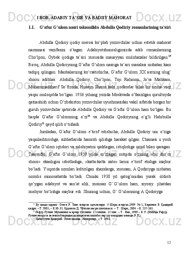 12I BOB. ADABIY   TA’SIR   VA   BADIIY   MAHORAT
1.1. G’afur   G’ulom   nasri   takomilida   Abdulla   Qodiriy   romanlarining   ta’siri
Abdulla   Qodiriy   ijodiy   merosi   ko‘plab   yozuvchilar   uchun   estetik   mahorat
namunasi   vazifasini   o‘tagan.   Adabiyotshunosligimizda   adib   romanlarining
Cho‘lpon,   Oybek   ijodiga   ta’siri   xususida   mauayyan   mulohazalar   bildirilgan. 19
Biroq, Abdulla Qodiriyning G’afur G’ulom nasriga ta’siri masalasi nisbatan kam
tadqiq   qilingan.   Manbalarning   ko‘rsatishicha,   G’afur   G’ulom   XX   asrning   ulug’
shoiru   adiblari:   Abdulla   Qodiriy,   Cho‘lpon,   Toji   Rahmon,   Jo‘ra   Mahkam,
Muhammadsharif  So‘fizoda, Husayn  Shams kabi ijodkorlar  bilan bir necha vaqt
yaqin muloqotda bo‘lgan. 1936 yilning yozida Moskvada o‘tkazilgan qurultoyda
qatnashish uchun O‘zbekiston yozuvchilar uyushmasidan vakil sifatida borgan bir
guruh yozuvchilar qatorida Abdulla Qodiriy va G’afur G’ulom ham bo‘lgan. Bu
haqda   G’afur   G’ulomning   o‘zi 20
  va   Abdulla   Qodiriyning   o‘g’li   Habibulla
Qodiriy 21
  qayd   qilib   o‘tishadi.
Jumladan,   G’afur   G’ulom   e’tirof   eitishicha,   Abdulla   Qodiriy   uni   o‘ziga
yaqinlashtirishga,   suhbatlarida   hamroh   qilishga   harakat   qilgan.   Chamasi   u   yosh
G’afur G’ulom iqtidori va salohiyatini qadrlagan, istiqboliga umid bilan qaragan.
Taassufki,   G’afur   G’ulom   1939   yilda   so‘zlagan   nutqida   o‘zining   «bir   sho‘ro
shoiri»   ekanligini   isbotlashga,   «katta-katta   xato»   larini   e’tirof   etishga   majbur
bo‘ladi.   Yuqorida   nomlari   keltirilgan   shaxslarga,   xususan,   A.Qodiriyga   nisbatan
noxolis   munosabatda   bo‘ladi.   Chunki   1938   yil   qatog’onidan   yurak   oldirib
qo‘ygan   adabiyot   va   san’at   ahli,   xususan   G’.G’ulom   ham,   siyosiy   jihatdan
xushyor   bo‘lishga   majbur   edi.   Shuning   uchun,   G’.G’ulomning   A.Qodiriyga
19
  Бу   ҳақда   қаранг:   Отаев   Р.   Тонг   юлдузи   шуълалари.   //   Шарқ   юлдузи,1989.   №   1;   Каримов   Б.   Қодирий
қадри. –Т:   2003,   –   Б 30-35;   Қуронов   Д.   Чўлпон насри   поэтикаси. –   Т   :   Шарқ,   2004   –   Б. 237-263
20
 Ғафур Ғулом. Мукаммал асарлар тўплами. 12 томлик. 12 том. – Т : Фан, 1989 – Б. 9. (БМИда Ғафур
Ғулом маъруза   ва   мактубларидан   келтирилган иқтибослар   шу   нашрдан   олинди.Р.У.)
21
  Ҳабибулла Қодирий.   Отам ҳақида.   Хотиралар.   –   Т:   1983. 