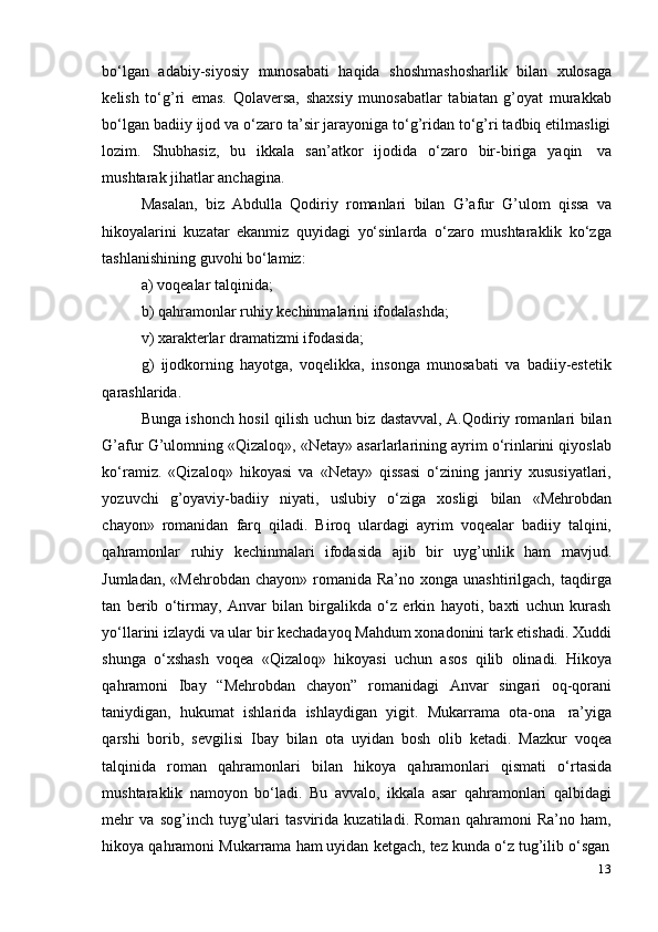 13bo‘lgan   adabiy-siyosiy   munosabati   haqida   shoshmashosharlik   bilan   xulosaga
kelish   to‘g’ri   emas.   Qolaversa,   shaxsiy   munosabatlar   tabiatan   g’oyat   murakkab
bo‘lgan badiiy ijod va o‘zaro ta’sir jarayoniga to‘g’ridan to‘g’ri tadbiq etilmasligi
lozim.   Shubhasiz,   bu   ikkala   san’atkor   ijodida   o‘zaro   bir-biriga   yaqin   va
mushtarak jihatlar anchagina.
Masalan,   biz   Abdulla   Qodiriy   romanlari   bilan   G’afur   G’ulom   qissa   va
hikoyalarini   kuzatar   ekanmiz   quyidagi   yo‘sinlarda   o‘zaro   mushtaraklik   ko‘zga
tashlanishining guvohi   bo‘lamiz:
a) voqealar   talqinida;
b) qahramonlar   ruhiy   kechinmalarini   ifodalashda;
v)   xarakterlar   dramatizmi   ifodasida;
g)   ijodkorning   hayotga,   voqelikka,   insonga   munosabati   va   badiiy-estetik
qarashlarida.
Bunga ishonch hosil qilish uchun biz dastavval, A.Qodiriy romanlari bilan
G’afur G’ulomning «Qizaloq», «Netay» asarlarlarining ayrim o‘rinlarini qiyoslab
ko‘ramiz.   «Qizaloq»   hikoyasi   va   «Netay»   qissasi   o‘zining   janriy   xususiyatlari,
yozuvchi   g’oyaviy-badiiy   niyati,   uslubiy   o‘ziga   xosligi   bilan   «Mehrobdan
chayon»   romanidan   farq   qiladi.   Biroq   ulardagi   ayrim   voqealar   badiiy   talqini,
qahramonlar   ruhiy   kechinmalari   ifodasida   ajib   bir   uyg’unlik   ham   mavjud.
Jumladan,  «Mehrobdan  chayon»  romanida  Ra’no  xonga unashtirilgach,  taqdirga
tan   berib   o‘tirmay,   Anvar   bilan   birgalikda   o‘z   erkin   hayoti,   baxti   uchun   kurash
yo‘llarini izlaydi va ular bir kechadayoq Mahdum xonadonini tark etishadi. Xuddi
shunga   o‘xshash   voqea   «Qizaloq»   hikoyasi   uchun   asos   qilib   olinadi.   Hikoya
qahramoni   Ibay   “Mehrobdan   chayon”   romanidagi   Anvar   singari   oq-qorani
taniydigan,   hukumat   ishlarida   ishlaydigan   yigit.   Mukarrama   ota-ona   ra’yiga
qarshi   borib,   sevgilisi   Ibay   bilan   ota   uyidan   bosh   olib   ketadi.   Mazkur   voqea
talqinida   roman   qahramonlari   bilan   hikoya   qahramonlari   qismati   o‘rtasida
mushtaraklik   namoyon   bo‘ladi.   Bu   avvalo,   ikkala   asar   qahramonlari   qalbidagi
mehr   va   sog’inch   tuyg’ulari   tasvirida   kuzatiladi.   Roman   qahramoni   Ra’no   ham,
hikoya   qahramoni   Mukarrama   ham   uyidan   ketgach,   tez   kunda   o‘z   tug’ilib   o‘sgan 