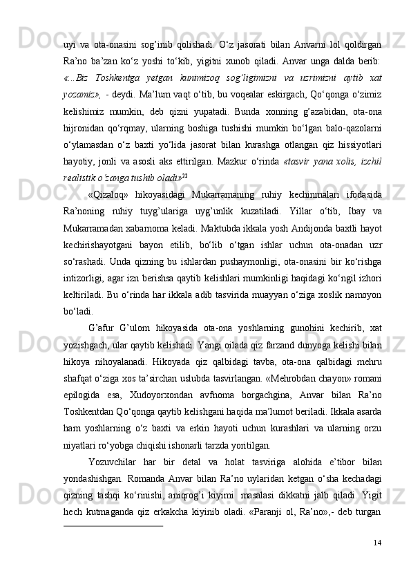 14uyi   va   ota-onasini   sog’inib   qolishadi.   O‘z   jasorati   bilan   Anvarni   lol   qoldirgan
Ra’no   ba’zan   ko‘z   yoshi   to‘kib,   yigitni   xunob   qiladi.   Anvar   unga   dalda   berib:
«...Biz   Toshkentga   yetgan   kunimizoq   sog’ligimizni   va   uzrimizni   aytib   xat
yozamiz»,   - deydi. Ma’lum  vaqt  o‘tib, bu voqealar  eskirgach, Qo‘qonga o‘zimiz
kelishimiz   mumkin,   deb   qizni   yupatadi.   Bunda   xonning   g’azabidan,   ota-ona
hijronidan   qo‘rqmay,   ularning   boshiga   tushishi   mumkin   bo‘lgan   balo-qazolarni
o‘ylamasdan   o‘z   baxti   yo‘lida   jasorat   bilan   kurashga   otlangan   qiz   hissiyotlari
hayotiy,   jonli   va   asosli   aks   ettirilgan.   Mazkur   o‘rinda   «tasvir   yana   xolis,   izchil
realistik   o‘zanga   tushib   oladi» 22
«Qizaloq»   hikoyasidagi   Mukarramaning   ruhiy   kechinmalari   ifodasida
Ra’noning   ruhiy   tuyg’ulariga   uyg’unlik   kuzatiladi.   Yillar   o‘tib,   Ibay   va
Mukarramadan xabarnoma keladi. Maktubda ikkala yosh Andijonda baxtli hayot
kechirishayotgani   bayon   etilib,   bo‘lib   o‘tgan   ishlar   uchun   ota-onadan   uzr
so‘rashadi.   Unda   qizning   bu   ishlardan   pushaymonligi,   ota-onasini   bir   ko‘rishga
intizorligi, agar izn berishsa qaytib kelishlari mumkinligi haqidagi ko‘ngil izhori
keltiriladi. Bu  o‘rinda har  ikkala adib tasvirida muayyan o‘ziga xoslik namoyon
bo‘ladi.
G’afur   G’ulom   hikoyasida   ota-ona   yoshlarning   gunohini   kechirib,   xat
yozishgach, ular qaytib kelishadi. Yangi oilada qiz farzand dunyoga kelishi bilan
hikoya   nihoyalanadi.   Hikoyada   qiz   qalbidagi   tavba,   ota-ona   qalbidagi   mehru
shafqat o‘ziga xos ta’sirchan uslubda tasvirlangan. «Mehrobdan chayon» romani
epilogida   esa,   Xudoyorxondan   avfnoma   borgachgina,   Anvar   bilan   Ra’no
Toshkentdan Qo‘qonga qaytib kelishgani haqida ma’lumot beriladi. Ikkala asarda
ham   yoshlarning   o‘z   baxti   va   erkin   hayoti   uchun   kurashlari   va   ularning   orzu
niyatlari   ro‘yobga   chiqishi   ishonarli   tarzda   yoritilgan.
Yozuvchilar   har   bir   detal   va   holat   tasviriga   alohida   e’tibor   bilan
yondashishgan.   Romanda   Anvar   bilan   Ra’no   uylaridan   ketgan   o‘sha   kechadagi
qizning   tashqi   ko‘rinishi,   aniqrog’i   kiyimi   masalasi   dikkatni   jalb   qiladi.   Yigit
hech   kutmaganda   qiz   erkakcha   kiyinib   oladi.   «Paranji   ol,   Ra’no»,-   deb   turgan 