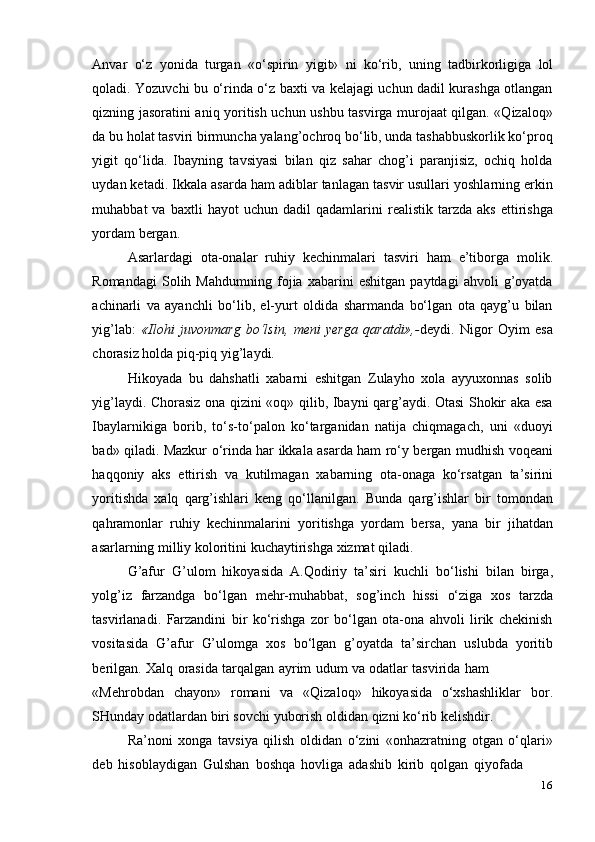 16Anvar   o‘z   yonida   turgan   «o‘spirin   yigit»   ni   ko‘rib,   uning   tadbirkorligiga   lol
qoladi. Yozuvchi bu o‘rinda o‘z baxti va kelajagi uchun dadil kurashga otlangan
qizning jasoratini aniq yoritish uchun ushbu tasvirga murojaat qilgan. «Qizaloq»
da bu holat tasviri birmuncha yalang’ochroq bo‘lib, unda tashabbuskorlik ko‘proq
yigit   qo‘lida.   Ibayning   tavsiyasi   bilan   qiz   sahar   chog’i   paranjisiz,   ochiq   holda
uydan ketadi. Ikkala asarda ham adiblar tanlagan tasvir usullari yoshlarning erkin
muhabbat   va   baxtli   hayot   uchun   dadil   qadamlarini   realistik   tarzda   aks   ettirishga
yordam   bergan.
Asarlardagi   ota-onalar   ruhiy   kechinmalari   tasviri   ham   e’tiborga   molik.
Romandagi   Solih   Mahdumning   fojia   xabarini   eshitgan   paytdagi   ahvoli   g’oyatda
achinarli   va   ayanchli   bo‘lib,   el-yurt   oldida   sharmanda   bo‘lgan   ota   qayg’u   bilan
yig’lab:   «Ilohi   juvonmarg   bo‘lsin,   meni   yerga   qaratdi»,- deydi.   Nigor   Oyim   esa
chorasiz   holda piq-piq yig’laydi.
Hikoyada   bu   dahshatli   xabarni   eshitgan   Zulayho   xola   ayyuxonnas   solib
yig’laydi. Chorasiz ona qizini «oq» qilib, Ibayni qarg’aydi. Otasi Shokir aka esa
Ibaylarnikiga   borib,   to‘s-to‘palon   ko‘targanidan   natija   chiqmagach,   uni   «duoyi
bad» qiladi. Mazkur o‘rinda har ikkala asarda ham ro‘y bergan mudhish voqeani
haqqoniy   aks   ettirish   va   kutilmagan   xabarning   ota-onaga   ko‘rsatgan   ta’sirini
yoritishda   xalq   qarg’ishlari   keng   qo‘llanilgan.   Bunda   qarg’ishlar   bir   tomondan
qahramonlar   ruhiy   kechinmalarini   yoritishga   yordam   bersa,   yana   bir   jihatdan
asarlarning milliy   koloritini   kuchaytirishga   xizmat qiladi.
G’afur   G’ulom   hikoyasida   A.Qodiriy   ta’siri   kuchli   bo‘lishi   bilan   birga,
yolg’iz   farzandga   bo‘lgan   mehr-muhabbat,   sog’inch   hissi   o‘ziga   xos   tarzda
tasvirlanadi.   Farzandini   bir   ko‘rishga   zor   bo‘lgan   ota-ona   ahvoli   lirik   chekinish
vositasida   G’afur   G’ulomga   xos   bo‘lgan   g’oyatda   ta’sirchan   uslubda   yoritib
berilgan.   Xalq   orasida   tarqalgan   ayrim   udum   va   odatlar   tasvirida   ham
«Mehrobdan   chayon»   romani   va   «Qizaloq»   hikoyasida   o‘xshashliklar   bor.
SHunday   odatlardan   biri sovchi   yuborish   oldidan   qizni   ko‘rib kelishdir.
Ra’noni   xonga   tavsiya   qilish   oldidan   o‘zini   «onhazratning   otgan   o‘qlari»
deb   hisoblaydigan   Gulshan   boshqa   hovliga   adashib   kirib   qolgan   qiyofada 