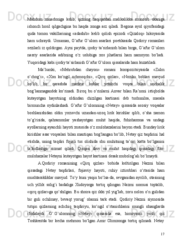 17Mahdum   xonadoniga   kelib,   qizning   haqiqatdan   malikalikka   munosib   ekaniga
ishonch   hosil   qilgachgina   bu   haqda   xonga   arz   qiladi.   Begona   ayol   qiyofasidagi
quda   tomon   vakillarining   «adashib»   kelib   qolish   epizodi   «Qizaloq»   hikoyasida
ham   uchraydi.   Umuman,   G’afur   G’ulom   asarlari   poetikasida   Qodiriy   romanlari
sezilarli iz qoldirgan. Ayni paytda, ijodiy ta’sirlanish bilan birga, G’afur G’ulom
nasriy   asarlarida   adibning   o‘z   uslubiga   xos   jihatlarni   ham   namoyon   bo‘ladi.
Yuqoridagi   kabi   ijodiy   ta’sirlanish   G’afur   G’ulom   qissalarida ham   kuzatiladi.
Ma’lumki,   «Mehrobdan   chayon»   romani   kompozitsiyasida   «Zulm
o‘chog’i»,   «Xon   ko‘ngil   ochmoqchi»,   «Qirq   qizlar»,   «Nozik»   boblari   mavjud
bo‘lib,   bir   qarashda   mazkur   boblar   yetakchi   voqea   bilan   unchalik
bog’lanmagandek   ko‘rinadi.   Biroq   bu   o‘rinlarni   Anvar   bilan   Ra’noni   istiqbolda
kutayotgan   hayotning   oldindan   chizilgan   kartinasi   deb   tushunilsa,   masala
birmuncha   oydinlashadi.   G’afur   G’ulomning   «Netay»   qissasida   asosiy   voqealar
boshlanishidan   oldin   yozuvchi   uzundan-uzoq   lirik   kirishlar   qilib,   o‘sha   zamon
to‘g’risida,   qahramonlar   yashayotgan   muhit   haqida,   fohishaxona   va   undagi
ayollarning ayanchli hayoti xususida o‘z mulohazalarini bayon etadi. Bunday lirik
kirishlar asar voqealari bilan mantiqan bog’langan bo‘lib, Netay qiz taqdirini hal
etishda,   uning   taqdiri   fojiali   tus   olishida   shu   muhitning   ta’siri   katta   bo‘lganini
ta’kidlashga   xizmat   qiladi.   Qisqasi   davr   va   muhit   haqidagi   qissadagi   fikr-
mulohazalar   Netayni   kutayotgan   hayot   kartinasi   desak   mubolog’ali   bo‘lmaydi.
A.Qodiriy   romanining   «Qirq   qizlar»   bobida   keltirilgan   Nazmi   bilan
qissadagi   Netay   taqdirlari,   fojiaviy   hayoti,   ruhiy   iztiroblari   o‘rtasida   ham
mushtarakliklar mavjud. To‘y kuni yaqin bo‘lsa-da, sevganidan ayrilib, otasining
uch   yillik   solig’i   badaliga   Xudoyorga   tortiq   qilingan   Nazmi   nomusi   toptalib,
«qirq qizlar»ga qo‘shilgan. Bu shoira qiz ikki yil yig’lab, zoru nolon o‘n gulidan
bir   guli   ochilmay,   bevaqt   yorug’   olamni   tark   etadi.   Qodiriy   Nazmi   siymosida
tutqin   qizlarning   achchiq   taqdiriyu,   ko‘ngil   o‘rtanishlarini   mungli   ohanglarda
ifodalaydi.   G’.G’ulomning   «Netay»   qissasida   esa,   himoyasiz   yosh   qiz
Toshkentda   bir   kecha   mehmon   bo‘lgan   Amir   Olimxonga   tortiq   qilinadi.   Netay