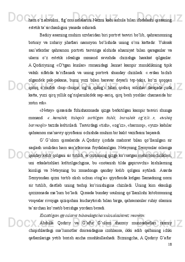 18ham o‘z ahvolini, fig’onu nolalarini Nazmi kabi ashula bilan ifodalashi qissaning
estetik   ta’sirchanligini   yanada   oshiradi.
Badiiy asarning muhim uzvlaridan biri portret tasviri bo‘lib, qahramonning
botiniy   va   zohiriy   jihatlari   namoyon   bo‘lishida   uning   o‘rni   kattadir.   Yuksak
san’atkorlar   qahramon   portreti   tasviriga   alohida   ahamiyat   bilan   qaraganlar   va
ularni   o‘z   estetik   idealiga   monand   ravishda   chizishga   harakat   qilganlar.
A.Qodiriyning   «O‘tgan   kunlar»   romanidagi   Jannat   kampir   xunuklikning   tipik
vakili   sifatida   ta’riflanadi   va   uning   portreti   shunday   chiziladi:   «.erdan   bichib
olgandek   pak-pakana,   burni   yuzi   bilan   baravar   deyarli   tep-tekis,   ko‘zi   qoqqan
qoziq   o‘rnidek   chup-chuqur,   og’zi   qulog’i   bilan   qoshiq   solishar   darajada   juda
katta, yuzi qirq yillik og’riqlarnikidek sap-sariq, qirq besh yoshlar chamasida bir
xotin edi».
«Netay»   qissasida   fohishaxonada   qizga   berkitilgan   kampir   tasviri   shunga
monand:   «...kemshik,   tishqoli   surtilgan   tishli,   burushik   og’izli...»,   «ivshiq
barmoqli»  tarzda keltiriladi. Tasvirdagi «tish», «og’iz», «barmoq», «yuz» kabilar
qahramon ma’naviy   qiyofasini   ochishda   muhim   bir   kalit   vazifasini bajaradi.
G’.G’ulom   qissalarida   A.Qodiriy   ijodida   mahorat   bilan   qo‘llanilgan   sir
saqlash usulidan ham san’atkorona foydalanilgan. Netayning Semyonlar oilasiga
qanday kelib qolgani sir tutilib, er-xotinning qizga ko‘rsatgan mehribonchiliklari,
uni   erkalatishlari   keltirilgachgina,   bu   «notanish   tilda   gapiruvchi»   kishilarning
kimligi   va   Netayning   bu   xonadonga   qanday   kelib   qolgani   aytiladi.   Asarda
Semyondan  qizni   tortib  olish   uchun  «tog’a»  qiyofasida   kelgan  Samadning  nomi
sir   tutilib,   dastlab   uning   tashqi   ko‘rinishigina   chiziladi.   Uning   kim   ekanligi
qozixonada ma’lum bo‘ladi. Qissada  bunday usulning qo‘llanilishi  kitobxonning
voqealar rivojiga qiziqishini  kuchaytirish bilan birga, qahramonlar ruhiy olamini
ta’sirchan   ko‘rsatib   berishga yordam   beradi.
Kuzatilgan   qiyoslarni   tubandagicha   xulosalashimiz   mumkin:
Abdulla   Qodiriy   va   G’afur   G’ulom   shaxsiy   munosabatlari   rasmiy
chiqishlardagi   ma’lumotlar   doirasidagina   izohlansa,   ikki   adib   qalbining   ichki
qatlamlariga   yetib   borish   ancha   mushkullashadi.   Bizningcha,   A.Qodiriy   G’afur