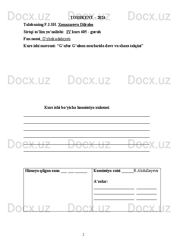 21
                                              TOSHKENT – 2024
Talabaning F.I.SH.   Xonazarova Dilrabo
Sirtqi ta’lim yo‘nalishi:   IV  kurs 405 - guruh 
Fan nomi : O‘zbek adabiyoti
Kurs ishi mavzusi: “G‘afur G‘ulom asarlarida davr va shaxs talqini”
Kurs ishi bo‘yicha komissiya xulosasi  
______________________________________________________________
______________________________________________________________
______________________________________________________________
______________________________________________________________
______________________________________________________________
_____________________________________________________________ _
Himoya qilgan sana  ___ ___ ______ Komissiya raisi  ______R.Abdullayeva
A’zolar: 
____________________  __________
____________________  __________
____________________  __________ 