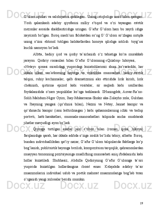 19G’ulom iqtidori va salohiyatini qadrlagan.. Uning istiqboliga umid bilan qaragan.
Yosh   qalamkash   adabiy   qiyofasini   milliy   e’tiqod   va   o‘zi   tayangan   estetik
mezonlar   asosida   shakllantirishga   uringan.   G’afur   G’ulom   ham   bu   xayrli   ishga
xayrixoh bo‘lgan. Biroq mash’um falokatdan so‘ng G’.G’ulom so‘zlagan nutqda
uning   o‘zini   ehtimol   tutilgan   halokatlardan   himoya   qilishga   intilish   tuyg’usi
kuchli   namoyon   bo‘ladi.
Albtta,   badiiy   ijod   va   ijodiy   ta’sirlanish   o‘z   tabiatiga   ko‘ra   murakkab
jarayon.   Qodiriy   romanlari   bilan   G’afur   G’ulomning   «Qizaloq»   hikoyasi,
«Netay»   qissasi   misolidagi   yuqoridagi   kuzatishlarimiz   shuni   ko‘rsatadiki,   har
ikkala   ulkan   san’atkorning   hayotga   va   vokelikka   munosabati,   badiiy-estetik
talqini,   ruhiy   kechinmalar,   qalb   dramatizmini   aks   ettirishda   lirik   kirish,   lirik
chekinish,   qistirma   epizod   kabi   vositalar,   sir   saqlash   kabi   usullardan
foydalanishda   o‘zaro   yaqinliklar   ko‘zga   tashlanadi.   SHuningdek,   Anvar-Ra’no-
Solih Mahdum-Nigor Oyim; Ibay-Mukarrama-Shokir aka-Zulayho xola; Gulshan
va   Ibayning   yangasi   (qo‘shnisi   bilan),   Nazmi   va   Netay,   Jannat   kampir   va
qo‘shmachi   kampir   (ismi   keltirilmagan   )   kabi   qahamonlarning   ichki   va   tashqi
portreti,   hatti-harakatlari,   muomala-munosabatlari   talqinida   ancha   mushtarak
jihatlar   mavjudligi   ayon   bo‘ladi.
Qiyosga   tortilgan   asarlar   janr   e’tibori   bilan   (roman,   qissa,   hikoya)
farqlanishga qarab, har ikkala adibda o‘ziga xoslik bo‘lishi tabiiy, albatta. Biroq,
bundan   individuallikdan   qat’iy   nazar,   G’afur   G’ulom   talqinlarida   faktlarga   ko‘p
bog’lanish, publitsistik bayonga berilish, kompozitsion tarqoqlik, qahramonlardan
muayyan tomonning pozitsiyaisiga muallifning munosabati aniq ifodalanishi kabi
hollar   kuzatiladi.   Shubhasiz,   Abdulla   Qodiriyning   G’afur   G’ulomga   ta’siri
yuqorida   kuzatilgan   hollardangina   iborat   emas.   Kelajakda   adabiy   ta’sir
muammolarini   individual   uslub   va   poetik   mahorat   muammolariga   bog’lab   teran
o‘rganish yangi   xulosalar   berishi   mumkin.