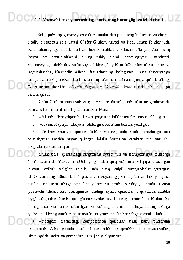201.2. Yozuvchi   nasriy   merosining   janriy   rang-barangligi   va   ichki   rivoji
Xalq ijodining g’oyaviy-estetik an’analaridan juda keng ko‘lamda va chuqur
ijodiy   o‘rgangan   so‘z   ustasi   G’afur   G’ulom   hayoti   va   ijodi   uchun   folklor   juda
katta   ahamiyatga   molik   bo‘lgan   buyuk   maktab   vazifasini   o‘tagan.   Adib   xalq
hayoti   va   orzu-tilaklarini,   uning   ruhiy   olami,   psixologiyasi,   xarakteri,
ma’naviyati, estetik didi va badiiy tafakkuri, boy tilini folklordan o‘qib o‘rgandi.
Aytishlaricha,   Nasriddin   Afandi   fazilatlarining   ko‘pginasi   uning   shaxsiyatiga
singib ham ketgan ekan. Hatto shoirning o‘zi  ham  «Bizning uyga qo‘nib o‘ting,
Do‘stlarim»   she’rida:   «G’afur   degan   bir   Nasriddin   kitobi»   deb,   o‘z   tabiatiga
ishora   qiladi.
G’afur G’ulom shaxsiyati va ijodiy merosida xalq ijodi ta’sirining nihoyatda
xilma-xil   ko‘rinishlarini topish   mumkin: Masalan:
1. «Afandi   o‘lmaydigan   bo‘ldi»   hajviyasida   folklor   asarlari   qayta   ishlangan.
2. «Hasan   Kayfiy»   hikoyasi   folklorga   o‘xshatma   tarzida   yozilgan.
3. «Tirilgan   murda»   qissasi   folklor   motivi,   xalq   ijodi   obrazlariga   xos
xususiyatlar   asosida   bayon   qilingan.   Mulla   Mamajon   xarakteri   mohiyati   shu
negizda   tipiklashtirilgan.
“Shum   bola”   qissasidagi   sarguzasht   syujet   turi   va   kompozitsiya   folklorga
borib   tutashadi.   Yozuvchi   «Uch   yolg’ondan   qirq   yolg’on»   ertagiga   o‘xshagan
g’oyat   jozibali   yolg’on   to‘qib,   juda   qiziq   kulgili   vaziyat-holat   yaratgan.
G’.G’ulomning   “Shum   bola”   qissasida   rivoyaning   personaj   tilidan   hikoya   qilish
usulini   qo‘llashi   o‘ziga   xos   badiiy   samara   berdi.   Bordiyu,   qissada   rivoya
yozuvchi   tilidan   olib   borilganida,   undagi   ayrim   epizodlar   o‘quvchida   shubha
uyg’otishi, ishonchsizlik qo‘zg’ashi mumkin edi. Pesonaj – shum bola tilidan olib
borilganida   esa,   biroz   orttirilgandek   ko‘ringan   o‘rinlar   hikoyachining   fe’liga
yo‘yiladi.   Uning   xarakter   xususiyatlarini   yorqinroq   ko‘rsatishga   xizmat   qiladi.
4. «Yodgor»   qissasidagi   kompozitsion   qoliplash   usuli   ham   folklordan
oziqlanadi.   Adib   qissada   latifa,   dostonchilik,   qiziqchilikka   xos   xususiyatlar,
shuningdek,   satira   va   yumordan   ham   ijodiy   o‘rgangan.