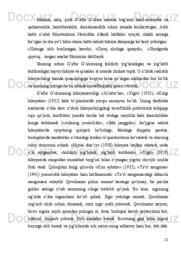 21Muhimi,   xalq,   ijodi   G’afur   G’ulom   nasrida   beg’araz   hazil-mutoyiba   va
qahramonlik,   hayotbaxshlik,   donishmandlik   ruhini   yanada   kuchaytirgan.   Adib
hatto   o‘nlab   felьetonlarini   Nasriddin   Afandi   latifalari   syujeti,   shakli   asosiga
ko‘rgan   va   shu   yo‘l   bilan   ularni   hatto   satirik   hikoya   darajasiga   ko‘tarib   yuborgan.
«Xotinga   olib   berilmagan   kavsh»,   «Oyoq   olishiga   qaraydi»,   «Shudgorda
quyruq...   singari   asarlar fikrimizni dalillaydi.
Shuning   uchun   G’afur   G’ulomning   kuldirib   yig’latadigan   va   yig’latib
kuldiradigan hajviy hikoya va qissalari el orasida shuhrat topdi. U o‘zbek realistik
hikoyachiligi hamda qissachiligiga beqiyos hissa qo‘shgan adiblardan biri bo‘ldi
va   umrining oxirigacha   bu   sohada   muvaffaqiyatli   qalam   tebratdi.
G’afur   G’ulomning   hikoyanavisligi   «Jo‘rabo‘za»,   «Yigit»   (1931),   «Kulgi
hikoyalar»   (1932)   kabi   to‘plamlarida   yorqin   namoyon   bo‘ldi.   Uning   dastlabki
asarlarida   o‘sha   davr   o‘zbek   hikoyachiligidagi   tavsifchilik   publitsistik   tadqiqqa
ruju   qo‘yish,   konfliktni   yuridik   tarzda   hal   etishga   moyillik   kabi   kamchiliklar
kuzga   tashlanadi   («Arkning   yemirilishi»,   «Ikki   janggoh»).   ko‘pgina   satirik
hikoyalarida   syujetning   qiziqarli   bo‘lishiga,   fabulaga   diqqatni   qaratsa,
boshqalarida xarakterlar o‘rtasidagi keskin to‘qnashuvlarni ko‘rsatadi va ularning
ruhiy   dunyosini   ochadi.   «Hiylai   shar’iy»   (1930)   hikoyasi   latifani   eslatadi,   unda
o‘zi   aytganidek,   «kuldirib   yig’latadi,   yig’latib   kuldiradi».   «Yigit»   (1929)
hikoyasida   muqaddas   muxabbat   tuyg’usi   bilan   o‘ynagan   yigitni   chiroyli   usulda
fosh   etadi.   Qoloqlikni   kulgi   qiluvchi   «Kim   aybdor»   (1932),   «To‘rt   xangoma»
(1941)   yumoristik   hikoyalari   ham   latifanamodir.   «To‘rt   xangoma»dagi   ikkinchi
xangomani   eslaylik.   Qovulnazar   pulini   omonat   kassaga   qo‘ymay,   bir   parcha
guldor   satinga   o‘rab   xazonning   ichiga   berkitib   qo‘yadi.   Bir   kuni   sigirining
og’zida   o‘sha   tugunchani   ko‘rib   qoladi.   Sigir   yutishga   urinadi,   Qovulnazar
sug’urib   olish   uchun   chiranadi,   oxiri   sigir   yutib   yuboradi.   Qovulnazar   xayron,
birov   sigirni   suyib   qornidan   pulingni   ol,   desa,   boshqasi   kavsh   qaytarishini   kut,
extimol,   chiqarib   yuborar,   Deb   maslahat   beradi.   Birovning   gapi   bilan   sigirni
bozorga   olib   boradi   va   jig’ildonida   uch   yarim   ming   sulkavoy   ham   bor,   deb   ikki
